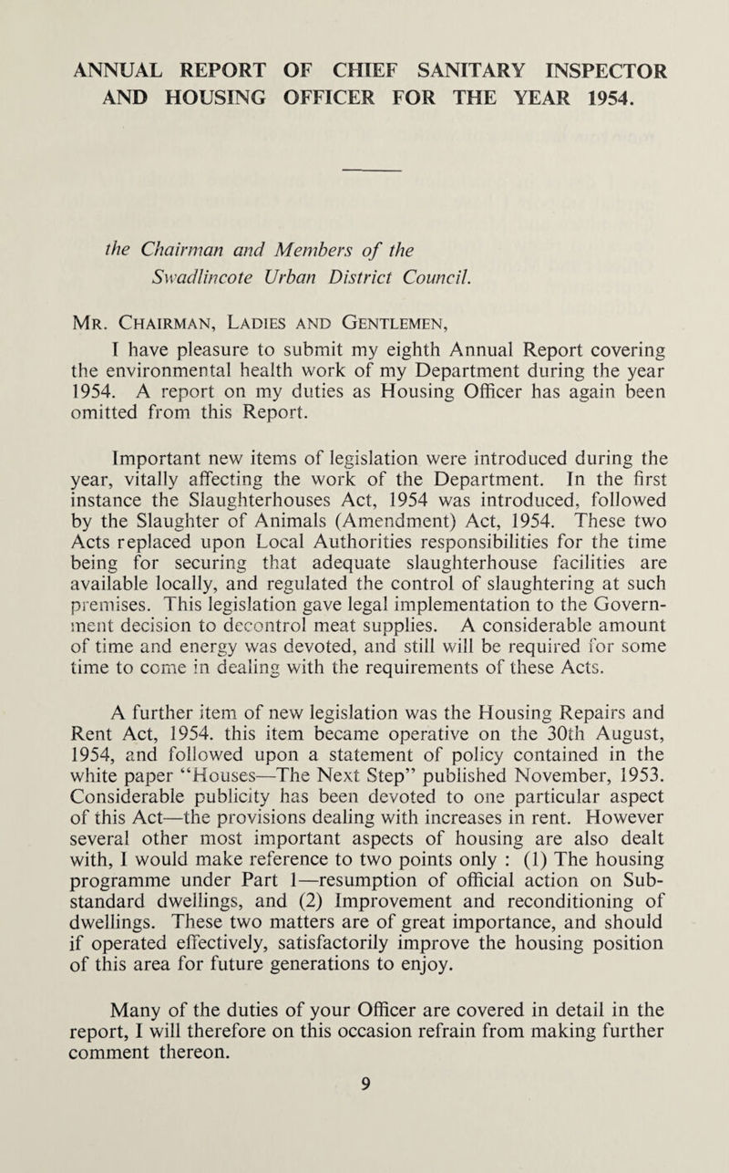 ANNUAL REPORT OF CHIEF SANITARY INSPECTOR AND HOUSING OFFICER FOR THE YEAR 1954. the Chairman and Members of the Swadlincote Urban District Council. Mr. Chairman, Ladies and Gentlemen, I have pleasure to submit my eighth Annual Report covering the environmental health work of my Department during the year 1954. A report on my duties as Housing Officer has again been omitted from this Report. Important new items of legislation were introduced during the year, vitally affecting the work of the Department. In the first instance the Slaughterhouses Act, 1954 was introduced, followed by the Slaughter of Animals (Amendment) Act, 1954. These two Acts replaced upon Local Authorities responsibilities for the time being for securing that adequate slaughterhouse facilities are available locally, and regulated the control of slaughtering at such premises. This legislation gave legal implementation to the Govern¬ ment decision to decontrol meat supplies. A considerable amount of time and energy was devoted, and still will be required for some time to come in dealing with the requirements of these Acts. A further item of new legislation was the Housing Repairs and Rent Act, 1954. this item became operative on the 30th August, 1954, and followed upon a statement of policy contained in the white paper “Houses—The Next Step” published November, 1953. Considerable publicity has been devoted to one particular aspect of this Act—the provisions dealing with increases in rent. However several other most important aspects of housing are also dealt with, 1 would make reference to two points only : (1) The housing programme under Part 1—resumption of official action on Sub¬ standard dwellings, and (2) Improvement and reconditioning of dwellings. These two matters are of great importance, and should if operated effectively, satisfactorily improve the housing position of this area for future generations to enjoy. Many of the duties of your Officer are covered in detail in the report, I will therefore on this occasion refrain from making further comment thereon.