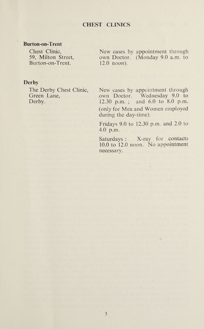CHEST CLINICS Burton-on-Trent Chest Clinic, 59, Milton Street, Burton-on-Trent. New cases by appointment through own Doctor. (Monday 9.0 a.m. to 12.0 noon). Derby The Derby Chest Clinic, Green Lane, Derby. New cases by appointment through own Doctor. Wednesday 9.0 to 12.30 p.m. ; and 6.0 to 8.0 p.m. (only for Men and Women employed during the day-time). Fridays 9.0 to 12.30 p.m. and 2.0 to 4.0 p.m. Saturdays : X-ray for contacts 10.0 to 12.0 noon. No appointment necessary.