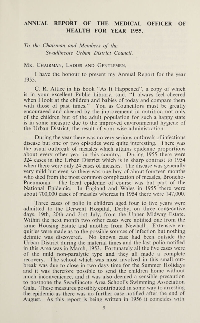 ANNUAL REPORT OF THE MEDICAL OFFICER OF HEALTH FOR YEAR 1955. To the Chairman and Members of the Swadlincote Urban District Council. Mr. Chairman, Ladies and Gentlemen, I have the honour to present my Annual Report for the year 1955. C. R. Attlee in his book “As It Happened”, a copy of which is in your excellent Public Library, said, “I always feel cheered when I look at the children and babies of today and compare them with those of past times.” You as Councillors must be greatly encouraged and cheered by the inprovememt in nutrition not only of the children but of the adult population for such a happy state is in some measure due to the improved environmental hygiene of the Urban District, the result of your wise administration. During the year there was no very serious outbreak of infectious disease but one or two episodes were quite interesting. There was the usual outbreak of measles which attains epidemic proportions about every other year in this country. During 1955 there were 324 cases in the Urban District which is in sharp contrast to 1954 when there were only 24 cases of measles. The disease was generally very mild but even so there was one boy of about fourteen months who died from the most common complication of measles, Broncho- Pneumonia. The local epidemic of course was but part of the National Epidemic. In England and Wales in 1955 there were about 700,000 cases of measles whereas in 1954 there were 147,000. Three cases of polio in children aged four to five years were admitted to the Derwent Hospital, Derby, on three consecutive days, 19th, 20th and 21st July, from the Upper Midway Estate. Within the next month two other cases were notified one from the same Housing Estate and another from Newhall. Extensive en¬ quiries were made as to the possible sources of infection but nothing definite was discovered. No known case had been outside the Urban District during the material times and the last polio notified in this Area was in March, 1953. Fortunately all the five cases were of the mild non-paralytic type and they all made a complete recovery. The school which was most involved in this small out¬ break was due to close in two days time for the Summer Holidays and it was therefore possible to send the children home without much inconvenience, and it was also deemed a sensible precaution to postpone the Swadlincote Area School’s Swimming Association Gala. These measures possibly contributed in some way to arresting the epidemic as there was no further case notified after the end of August. As this report is being written in 1956 it coincides with