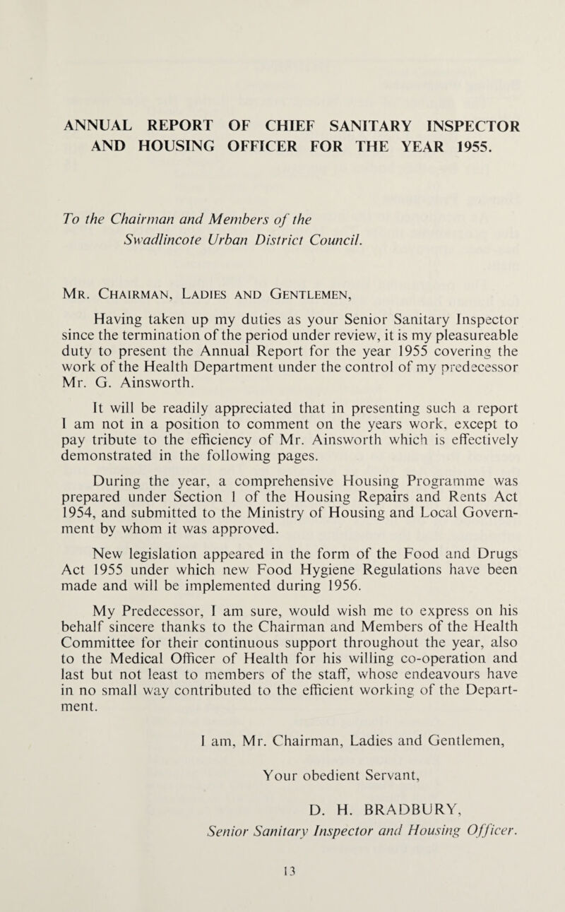 ANNUAL REPORT OF CHIEF SANITARY INSPECTOR AND HOUSING OFFICER FOR THE YEAR 1955. To the Chairman and Members of the Swadlincote Urban District Council. Mr. Chairman, Ladies and Gentlemen, Having taken up my duties as your Senior Sanitary Inspector since the termination of the period under review, it is my pleasureable duty to present the Annual Report for the year 1955 covering the work of the Health Department under the control of my predecessor Mr. G. Ainsworth. It will be readily appreciated that in presenting such a report I am not in a position to comment on the years work, except to pay tribute to the efficiency of Mr. Ainsworth which is effectively demonstrated in the following pages. During the year, a comprehensive Housing Programme was prepared under Section 1 of the Housing Repairs and Rents Act 1954, and submitted to the Ministry of Housing and Local Govern¬ ment by whom it was approved. New legislation appeared in the form of the Food and Drugs Act 1955 under which new Food Hygiene Regulations have been made and will be implemented during 1956. My Predecessor, I am sure, would wish me to express on his behalf sincere thanks to the Chairman and Members of the Health Committee for their continuous support throughout the year, also to the Medical Officer of Health for his willing co-operation and last but not least to members of the staff, wffiose endeavours have in no small way contributed to the efficient working of the Depart¬ ment. I am, Mr. Chairman, Ladies and Gentlemen, Your obedient Servant, D. H. BRADBURY, Senior Sanitary Inspector and Housing Officer.