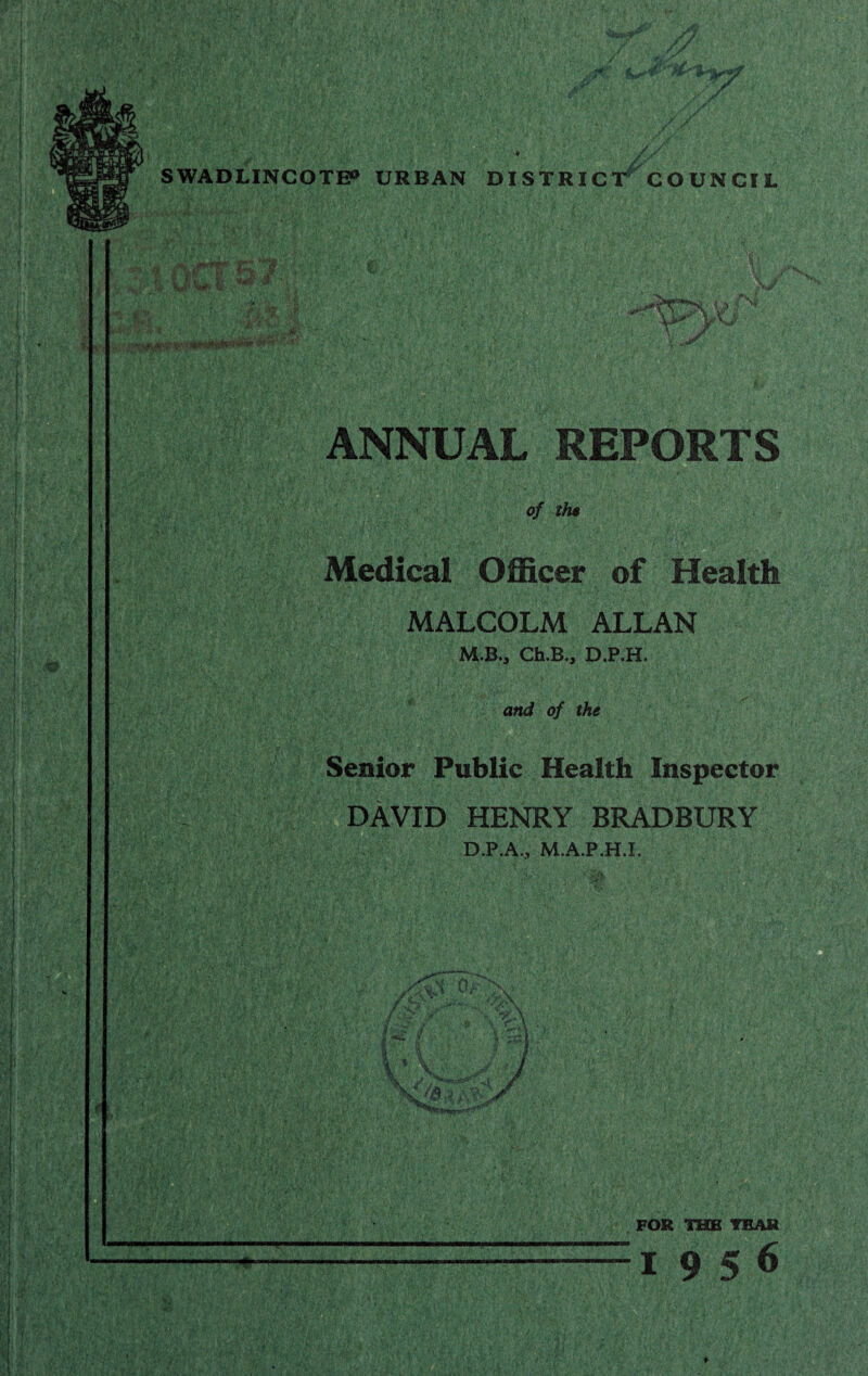 SWADLINCOTE0 URBAN DISTRICT COUNCIL k;'A* 'Iff' I O LI &:/ yry 1:3» .1 ' -o ANNUAL REPORTS of the • v', > mfM r ■ •-f-vi i&m jm: Medical Officer of Health MALCOLM ALLAN M.B., Ch.B., D.P.H. and of the Senior Public Health Inspector DAVID HENRY BRADBURY D.P.A., M.A.P.H.I. Ur FOR THE TEAR 19 5 6