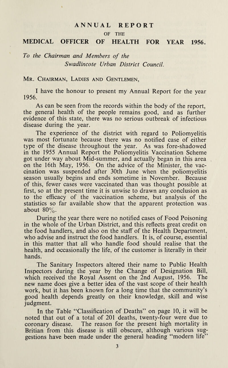 ANNUAL REPORT OF THE MEDICAL OFFICER OF HEALTH FOR YEAR 1956. To the Chairman and Members of the Swadlincote Urban District Council. Mr. Chairman, Ladies and Gentlemen, I have the honour to present my Annual Report for the year 1956. As can be seen from the records within the body of the report, the general health of the people remains good, and as further evidence of this state, there was no serious outbreak of infectious disease during the year. The experience of the district with regard to Poliomyelitis was most fortunate because there was no notified case of either type of the disease throughout the year. As was fore-shadowed in the 1955 Annual Report the Poliomyelitis Vaccination Scheme got under way about Mid-summer, and actually began in this area on the 16th May, 1956. On the advice of the Minister, the vac¬ cination was suspended after 30th June when the poliomyelitis season usually begins and ends sometime in November. Because of this, fewer cases were vaccinated than was thought possible at first, so at the present time it is unwise to drawn any conclusion as to the efficacy of the vaccination scheme, but analysis of the statistics so far available show that the apparent protection was about 80%. During the year there were no notified cases of Food Poisoning in the whole of the Urban District, and this reflects great credit on the food handlers, and also on the staff of the Health Department, who advise and instruct the food handlers. It is, of course, essential in this matter that all who handle food should realise that the health, and occasionally the life, of the customer is literally in their hands. The Sanitary Inspectors altered their name to Public Health Inspectors during the year by the Change of Designation Bill, which received the Royal Assent on the 2nd August, 1956. The new name does give a better idea of the vast scope of their health work, but it has been known for a long time that the community’s good health depends greatly on their knowledge, skill and wise judgment. In the Table “Classification of Deaths” on page 10, it will be noted that out of a total of 201 deaths, twenty-four were due to coronary disease. The reason for the present high mortality in Britian from this disease is still obscure, although various sug¬ gestions have been made under the general heading “modern life”