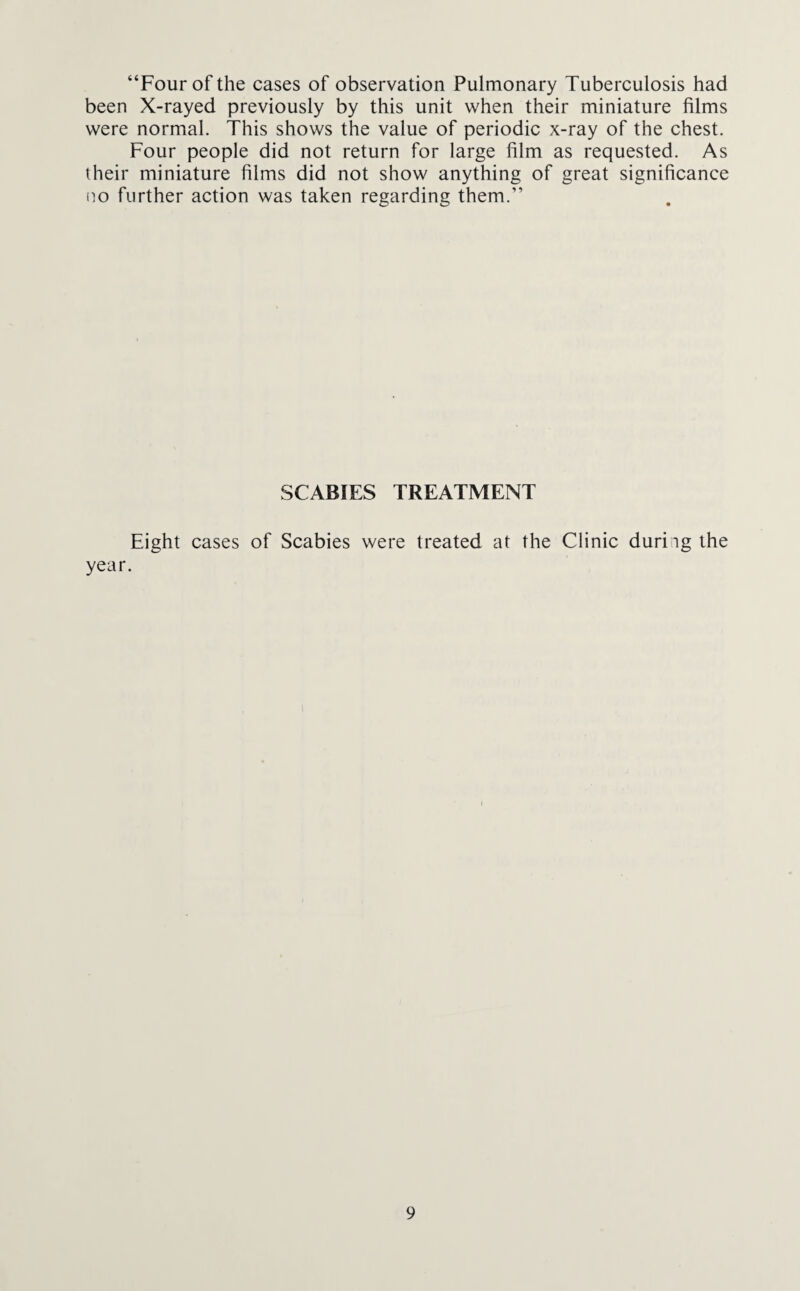 “Four of the cases of observation Pulmonary Tuberculosis had been X-rayed previously by this unit when their miniature films were normal. This shows the value of periodic x-ray of the chest. Four people did not return for large film as requested. As their miniature films did not show anything of great significance (to further action was taken regarding them.” SCABIES TREATMENT Eight cases of Scabies were treated at the Clinic durhg the year. i