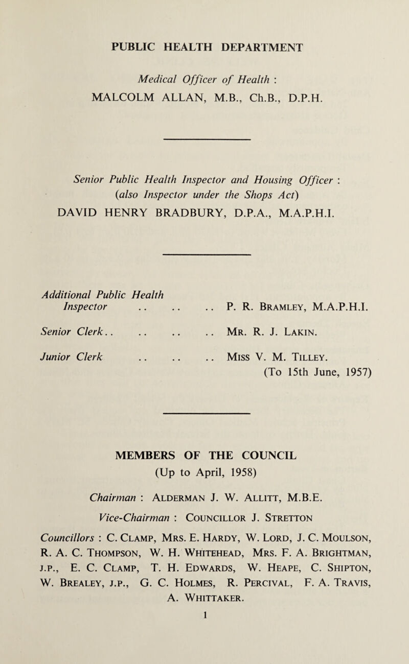 PUBLIC HEALTH DEPARTMENT Medical Officer of Health : MALCOLM ALLAN, M.B., Ch.B., D.P.H. Senior Public Health Inspector and Housing Officer : {also Inspector under the Shops Act) DAVID HENRY BRADBURY, D.P.A., M.A.P.H.L Additional Public Health Inspector Senior Clerk Junior Clerk P. R. Bramley, M.A.P.H.L Mr. R. J. Lakin. Miss V. M. Tilley. (To 15th June, 1957) MEMBERS OF THE COUNCIL (Up to April, 1958) Chairman : Alderman J. W. Allitt, M.B.E. Vice-Chairman : Councillor J. Stretton Councillors : C. Clamp, Mrs. E. Hardy, W. Lord, J. C. Moulson, R. A. C. Thompson, W. H. Whitehead, Mrs. F. A. Brightman, j.p., E. C. Clamp, T. H. Edwards, W. Heape, C. Shipton, W. Brealey, j.p., G. C. Holmes, R. Percival, F. A. Travis, A. Whittaker. l