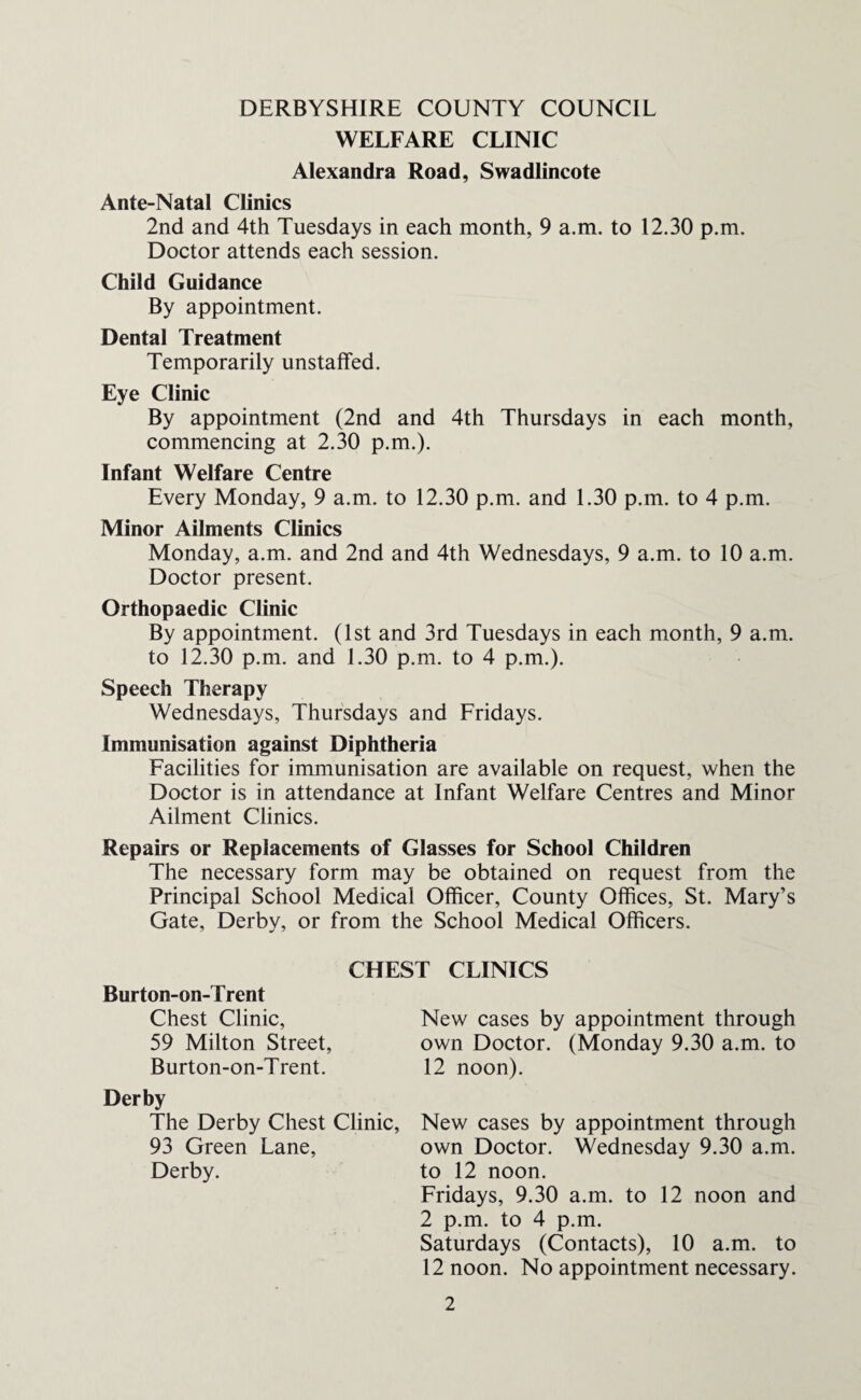 DERBYSHIRE COUNTY COUNCIL WELFARE CLINIC Alexandra Road, Swadlincote Ante-Natal Clinics 2nd and 4th Tuesdays in each month, 9 a.m. to 12.30 p.m. Doctor attends each session. Child Guidance By appointment. Dental Treatment Temporarily unstaffed. Eye Clinic By appointment (2nd and 4th Thursdays in each month, commencing at 2.30 p.m.). Infant Welfare Centre Every Monday, 9 a.m. to 12.30 p.m. and 1.30 p.m. to 4 p.m. Minor Ailments Clinics Monday, a.m. and 2nd and 4th Wednesdays, 9 a.m. to 10 a.m. Doctor present. Orthopaedic Clinic By appointment. (1st and 3rd Tuesdays in each month, 9 a.m. to 12.30 p.m. and 1.30 p.m. to 4 p.m.). Speech Therapy Wednesdays, Thursdays and Fridays. Immunisation against Diphtheria Facilities for immunisation are available on request, when the Doctor is in attendance at Infant Welfare Centres and Minor Ailment Clinics. Repairs or Replacements of Glasses for School Children The necessary form may be obtained on request from the Principal School Medical Officer, County Offices, St. Mary’s Gate, Derby, or from the School Medical Officers. CHEST CLINICS Burton-on-Trent Chest Clinic, New cases by appointment through 59 Milton Street, own Doctor. (Monday 9.30 a.m. to Burton-on-Trent. 12 noon). Derby The Derby Chest Clinic, New cases by appointment through 93 Green Lane, own Doctor. Wednesday 9.30 a.m. Derby. to 12 noon. Fridays, 9.30 a.m. to 12 noon and 2 p.m. to 4 p.m. Saturdays (Contacts), 10 a.m. to 12 noon. No appointment necessary.