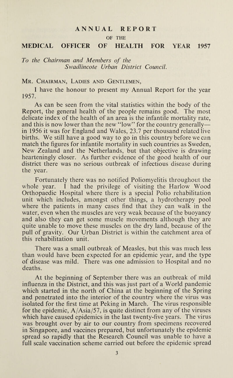 ANNUAL REPORT OF THE MEDICAL OFFICER OF HEALTH FOR YEAR 1957 To the Chairman and Members of the Swadlincote Urban District Council. Mr. Chairman, Ladies and Gentlemen, I have the honour to present my Annual Report for the year 1957. As can be seen from the vital statistics within the body of the Report, the general health of the people remains good. The most delicate index of the health of an area is the infantile mortality rate, and this is now lower than the new “low” for the country generally— in 1956 it was for England and Wales, 23.7 per thousand related live births. We still have a good way to go in this country before we can match the figures for infantile mortality in such countries as Sweden, New Zealand and the Netherlands, but that objective is drawing hearteningly closer. As further evidence of the good health of our district there was no serious outbreak of infectious disease during the year. Fortunately there was no notified Poliomyelitis throughout the whole year. I had the privilege of visiting the Harlow Wood Orthopaedic Hospital where there is a special Polio rehabilitation unit which includes, amongst other things, a hydrotherapy pool where the patients in many cases find that they can walk in the water, even when the muscles are very weak because of the buoyancy and also they can get some muscle movements although they are quite unable to move these muscles on the dry land, because of the pull of gravity. Our Urban District is within the catchment area of this rehabilitation unit. There was a small outbreak of Measles, but this was much less than would have been expected for an epidemic year, and the type of disease was mild. There was one admission to Hospital and no deaths. At the beginning of September there was an outbreak of mild influenza in the District, and this was just part of a World pandemic which started in the north of China at the beginning of the Spring and penetrated into the interior of the country where the virus was isolated for the first time at Peking in March. The virus responsible for the epidemic, A/Asia/57, is quite distinct from any of the viruses which have caused epidemics in the last twenty-five years. The virus was brought over by air to our country from specimens recovered in Singapore, and vaccines prepared, but unfortunately the epidemic spread so rapidly that the Research Council was unable to have a full scale vaccination scheme carried out before the epidemic spread