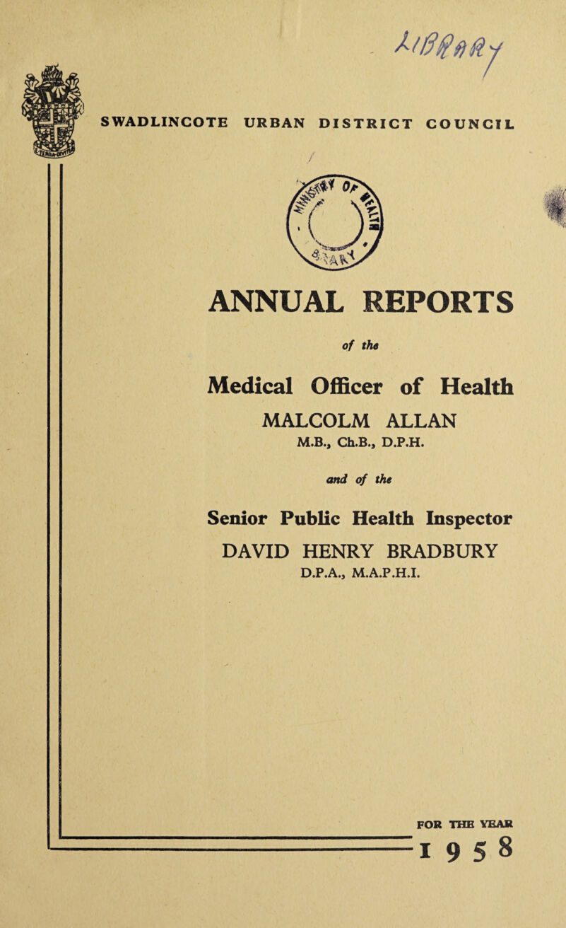 - ktff#fifty SWADLINCOTE URBAN DISTRICT COUNCIL ANNUAL REPORTS of the Medical Officer of Health MALCOLM ALLAN M.B., Ch.B., D.P.H. and of the Senior Public Health Inspector DAVID HENRY BRADBURY D.P.A., M.A.P.H.I. FOR THE YEAR :i 9 5 8