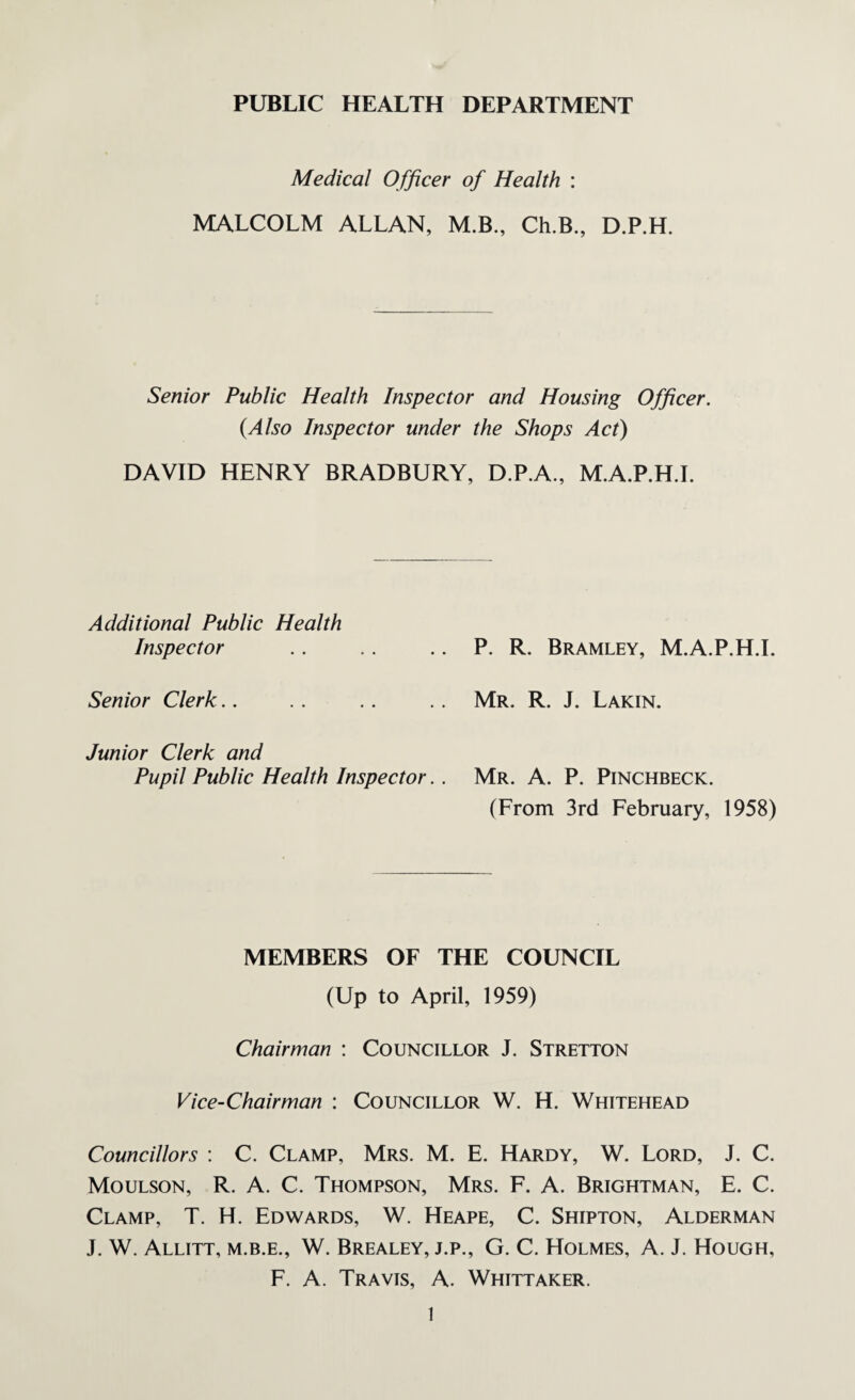 PUBLIC HEALTH DEPARTMENT Medical Officer of Health : MALCOLM ALLAN, M.B., Ch.B., D.P.H. Senior Public Health Inspector and Housing Officer. (Also Inspector under the Shops Act) DAVID HENRY BRADBURY, D.P.A., M.A.P.H.L Additional Public Health Inspector P. R. Bramley, M.A.P.H.L Senior Clerk.. Mr. R. J. Lakin. Junior Clerk and Pupil Public Health Inspector.. Mr. A. P. Pinchbeck. (From 3rd February, 1958) MEMBERS OF THE COUNCIL (Up to April, 1959) Chairman : Councillor J. Stretton Vice-Chairman : Councillor W. H. Whitehead Councillors : C. Clamp, Mrs. M. E. Hardy, W. Lord, J. C. Moulson, R. A. C. Thompson, Mrs. F. A. Brightman, E. C. Clamp, T. H. Edwards, W. Heape, C. Shipton, Alderman J. W. Allitt, m.b.e., W. Brealey, j.p., G. C. Holmes, A. J. Hough, F. A. Travis, A. Whittaker.