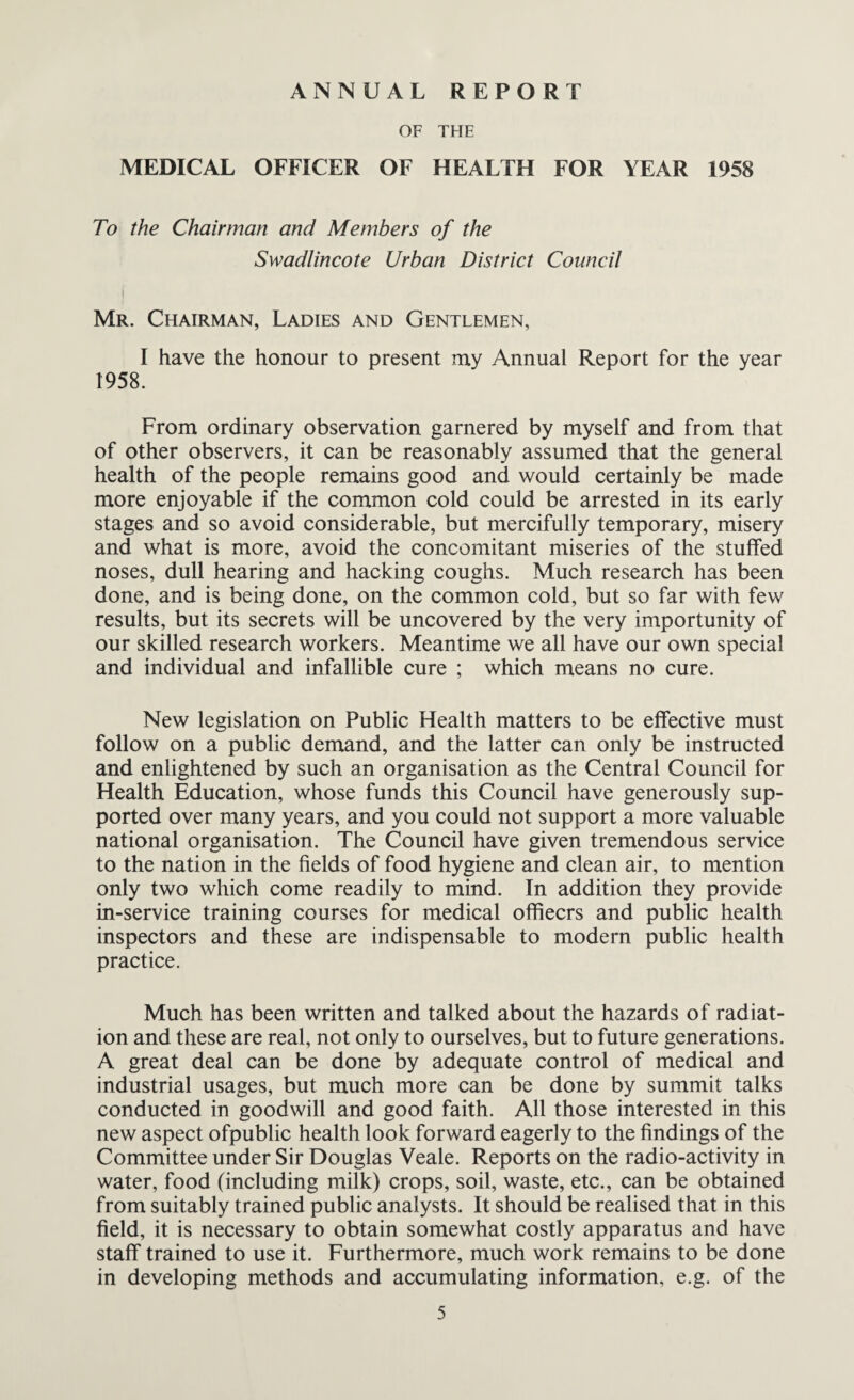 ANNUAL REPORT OF THE MEDICAL OFFICER OF HEALTH FOR YEAR 1958 To the Chairman and Members of the Swadlincote Urban District Council Mr. Chairman, Ladies and Gentlemen, I have the honour to present my Annual Report for the year 1958. From ordinary observation garnered by myself and from that of other observers, it can be reasonably assumed that the general health of the people remains good and would certainly be made more enjoyable if the common cold could be arrested in its early stages and so avoid considerable, but mercifully temporary, misery and what is more, avoid the concomitant miseries of the stuffed noses, dull hearing and hacking coughs. Much research has been done, and is being done, on the common cold, but so far with few results, but its secrets will be uncovered by the very importunity of our skilled research workers. Meantime we all have our own special and individual and infallible cure ; which means no cure. New legislation on Public Health matters to be effective must follow on a public demand, and the latter can only be instructed and enlightened by such an organisation as the Central Council for Health Education, whose funds this Council have generously sup¬ ported over many years, and you could not support a more valuable national organisation. The Council have given tremendous service to the nation in the fields of food hygiene and clean air, to mention only two which come readily to mind. In addition they provide in-service training courses for medical offiecrs and public health inspectors and these are indispensable to modern public health practice. Much has been written and talked about the hazards of radiat¬ ion and these are real, not only to ourselves, but to future generations. A great deal can be done by adequate control of medical and industrial usages, but much more can be done by summit talks conducted in goodwill and good faith. All those interested in this new aspect ofpublic health look forward eagerly to the findings of the Committee under Sir Douglas Veale. Reports on the radio-activity in water, food (including milk) crops, soil, waste, etc., can be obtained from suitably trained public analysts. It should be realised that in this field, it is necessary to obtain somewhat costly apparatus and have staff trained to use it. Furthermore, much work remains to be done in developing methods and accumulating information, e.g. of the