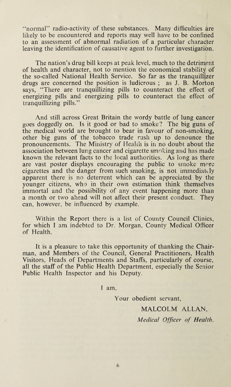 “normal” radio-activity of these substances. Many difficulties are likely to be encountered and reports may well have to be confined to an assessment of abnormal radiation of a particular character leaving the identification of causative agent to further investigation. The nation’s drug bill keeps at peak level, much to the detriment of health and character, not to mention the economical stability of the so-called National Health Service. So far as the tranquillizer drugs are concerned the position is ludicrous ; as J. B. Morton says, “There are tranquillizing pills to counteract the effect of energizing pills and energizing pills to counteract the effect of tranquillizing pills.” And still across Great Britain the wordy battle of lung cancer goes doggedly on. Is it good or bad to smoke? The big guns of the medical world are brought to bear in favour of non-smoking, other big guns of the tobacco trade rush up to denounce the pronouncements. The Ministry of Health is in no doubt about the association between lung cancer and cigarette smoking and has made known the relevant facts to the local authorities. As long as there are vast poster displays encouraging the public to smoke more cigarettes and the danger from such smoking, is not immediately apparent there is no deterrent which can be appreciated by the younger citizens, who in their own estimation think themselves immortal and the possibility of any event happening more than a month or two ahead will not affect their present conduct. They can, however, be influenced by example. Within the Report there is a list of County Council Clinics, for which I am indebted to Dr. Morgan, County Medical Officer of Health. It is a pleasure to take this opportunity of thanking the Chair¬ man, and Members of the Council, General Practitioners, Health Visitors, Heads of Departments and Staffs, particularly of course, all the staff of the Public Health Department, especially the Senior Public Health Inspector and his Deputy. 1 am. Your obedient servant, MALCOLM ALLAN, Medical Officer of Health.