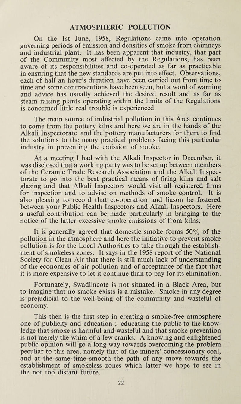 ATMOSPHERIC POLLUTION On the 1st June, 1958, Regulations came into operation governing periods of emission and densities of smoke from chimneys and industrial plant, it has been apparent that industry, that part of the Community most affected by the Regulations, has been aware of its responsibilities and co-operated as far as practicable in ensuring that the new standards are put into effect. Observations, each of half an hour’s duration have been carried out from time to time and some contraventions have been seen, but a word of warning and advice has usually achieved the desired result and as far as steam raising plants operating within the limits of the Regulations is concerned little real trouble is experienced. The main source of industrial pollution in this Area continues to come from the pottery kilns and here we are in the hands of the Alkali Inspectorate and the pottery manufacturers for them to find the solutions to the many practical problems facing this particular industry in preventing the emission of smoke. At a meeting I had with the Alkali Inspector in December, it was disclosed that a working party was to be set up between members of the Ceramic Trade Research Association and the Alkali Inspec¬ torate to go into the best practical means of firing kilns and salt glazing and that Alkali Inspectors would visit all registered firms for inspection and to advise on methods of smoke control. It is also pleasing to record that co-operation and liason be fostered between your Public Health Inspectors and Alkali Inspectors. Here a useful contribution can be made particularly in bringing to the notice of the latter excessive smoke emissions of from kilns. It is generally agreed that domestic smoke forms 50% of the pollution in the atmosphere and here the initiative to prevent smoke pollution is for the Local Authorities to take through the establish¬ ment of smokeless zones. It says in the 1958 report of the National Society for Clean Air that there is still much lack of understanding of the economics of air pollution and of acceptance of the fact that it is more expensive to let it continue than to pay for its elimination. Fortunately, Swadlincote is not situated in a Black Area, but to imagine that no smoke exists is a mistake. Smoke in any degree is prejudicial to the well-being of the community and wasteful of economy. This then is the first step in creating a smoke-free atmosphere one of publicity and education ; educating the public to the know¬ ledge that smoke is harmful and wasteful and that smoke prevention is not merely the whim of a few cranks. A knowing and enlightened public opinion will go a long way towards overcoming the problem peculiar to this area, namely that of the miners’ concessionary coal, and at the same time smooth the path of any move towards the establishment of smokeless zones which latter we hope to see in the not too distant future.