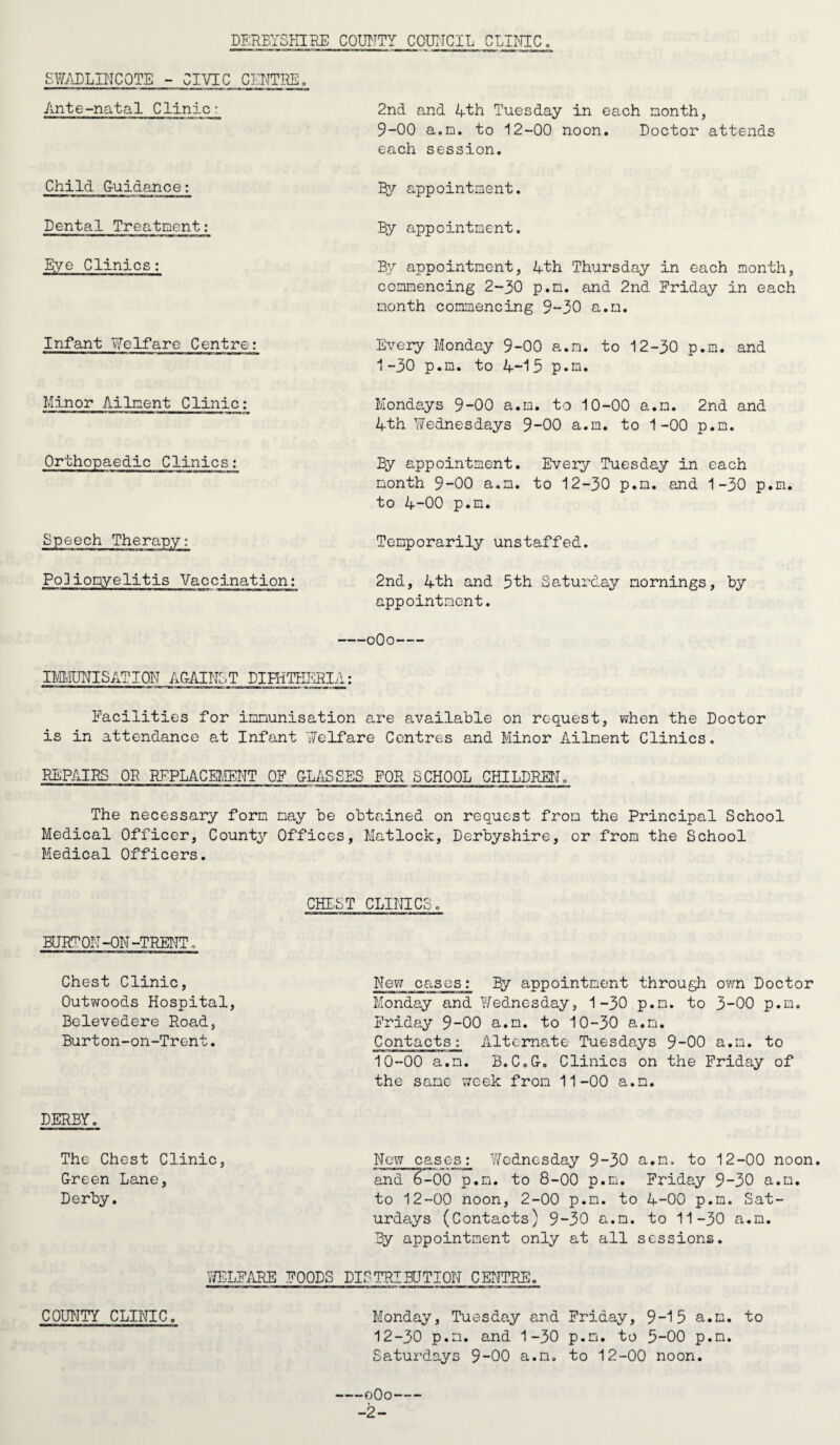 To the Chairman and Members of the Swadlincote Urban District Council, MR. CHAIRMAN, MADAM AND GENTLEMEN, I have the honour to present my Annual Report for the year 1963* The year began both snell and keen and how better could the climatic con¬ ditions be described than by William Shakespeare whose 400th birthday anniversary is celebrated this year. When icicles hang by the wall And Dick the shepherd blows his nail, And Ton bears logs into the hall, And milk cones frozen hone in pail. During January there were 16 days of unbroken frost and even this did not din the optimism of some who remarked, Well, anyhow, it's healthy weather. Curiously enough the statistics supported this optimism for influenza was not a threat, the weekly deaths in England and Wales from this disease varying from 48 to 60: in one week in January 1962 there were 783 deaths from this cause. One very special danger in such severe weather is the cold’s serious effect on old people. All too many reports were in the newspapers of old people dying of cold in their own home. This is something that should be borne in mind by all who have the care of old people in winter months. There has been no major infectious disease in the district for some years, the last Paralytic Polio was in 1933 and the last Diphtheria notification was 1948. The returns for these two infectious diseases in England and Wales during 1963 showed record low levels. In 1939, 1,342 cases of Polio were notified, whereas for 1963 the notifications reached the record figure of 78, with only 3 deaths. The statistics for Diph¬ theria are more remarkable still. In 1959^ 279 cases compared with 45 in 1963? with not a single death. What an amazing change from 1938 with 66,000 cases and 3,000 deaths. Such achievements are a great credit to the progressive health policies of District Councils, not only in their earlier immunisation schemes continued by the local health authority, but also in housing, water undertakings and sewage schemes. Towards the end of the year a group of old persons flatlets was opened in the District and these are a tremendous asset to the not-so-young of the urban dis¬ trict, since their advanced design combines privacy and community life at the dis¬ cretion of the individual. Moreover in the winter months the old person can move around within the building and thus maintain mobility, when to go outside would constitute a danger to life and limb. The location of the flatlets near a home for the aged facilitates interchange of accommodation and care for the aged and is evidence of imaginative planning. Over the Christmas holidays an average of 30 people a day were killed on the roads and, in this connection, the Royal College of burgeons ef England published a Report on this modern epidemic plague. The statistics are appalling for all accidental deaths are 20,000 per year, including 7,000 road deaths and 8,000 deaths in homes. Hospital admissions for accidents run about 300,000 per annum and total cost to the community, half of which is loss of productivity, is £170 million. To quote statistics again, accidental deaths cause 50/b of all deaths in males aged 15 to 25 years, just when they are beginning a lifetime of productive work for the community and the commonest single killer is the motor vehicle. Prevention should begin in early life by the parents giving more training to the children about appliances driven or heated by electricity and gas, and this training would be supplemented by that in the Schools. Moreover, not enough is done to educate the pedestrian in road safety, but in the end the chief respons¬ ibility lies with the motorist who should have a special care for children and old people with failing senses. The Royal College laid great stress in their report on the finding that the behaviour of the individual is the dominant feature. -3-