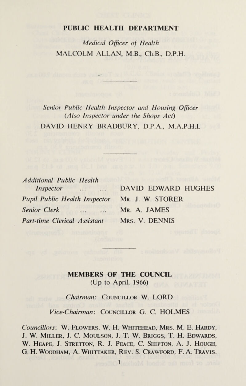 PUBLIC HEALTH DEPARTMENT Medical Officer of Health MALCOLM ALLAN, M B., Ch.B., D.P.H. Senior Public Health Inspector and Housing Officer (Also Inspector under the Shops Act) DAVID HENRY BRADBURY, D.P.A., M.A.P.H.I. Additional Public Health Inspector Pupil Public Health Inspector Senior Clerk Part-time Clerical Assistant DAVID EDWARD HUGHES Mr. J. W. STORER Mr. A. JAMES Mrs. V. DENNIS MEMBERS OF THE COUNCIL (Up to April, 1966) Chairman: Councillor W. LORD Vice-Chairman: Councillor G. C. HOLMES Councillors: W. Flowers, W. H. Whitehead, Mrs. M. E. Hardy, J. W. Miller, J. C. Moulson, J. T. W. Briggs, T. H. Edwards, W. Heape, J. Stretton, R. J. Peace, C. Shipton, A. J. Hough, G. H. Woodham, A. Whittaker, Rev. S. Crawford, F A. Travis.