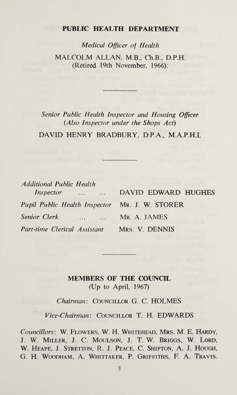 PUBLIC HEALTH DEPARTMENT Medical Officer of Health MALCOLM ALLAN, M B., Ch.B., D.P.H. (Retired 19th November, 1966). Senior Public Health Inspector and Housing Officer (Also Inspector under the Shops Act) DAVID HENRY BRADBURY, D.P.A., M.A.P.H.I. Additional Public Health Inspector . Pupil Public Health Inspector Senior Clerk . Part-time Clerical Assistant DAVID EDWARD HUGHES Mr. J. W. STORER Mr. A. .TAMES Mrs. V. DENNIS MEMBERS OF THE COUNCIL (Up to April, 1967) Chairman: Councillor G. C. HOLMES Vice-Chairman: Councillor T. H. EDWARDS Councillors: W. Flowers, W. H. Whitehead, Mrs. M. E. Hardy, J. W. Miller, J. C. Moulson, J. T. W. Briggs, W. Lord, W. Heape, J. Stretton, R. J. Peace, C. Shipton, A. J. Hough, G. H. Woodham, A. Whittaker, P. Griffiths, F. A. Travis.