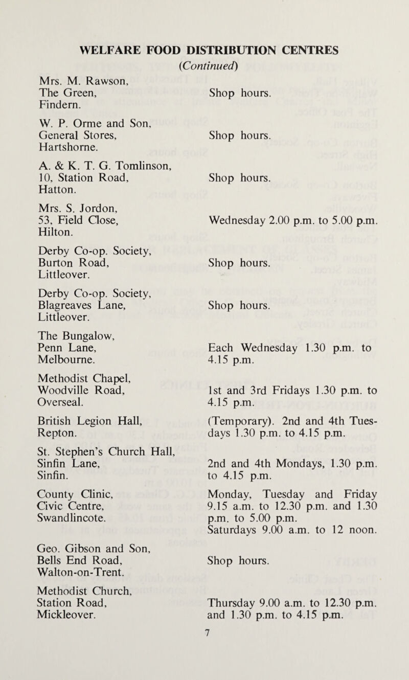 {Continued) Mrs. M. Rawson, The Green, Findern. Shop hours. W. P. Orme and Son, General Stores, Hartshorne. Shop hours. A. & K. T. G. Tomlinson, 10, Station Road, Hatton. Shop hours. Mrs. S. Jordon, 53, Field Close, Hilton. Wednesday 2.00 p.m. to 5.00 p.m. Derby Co-op. Society, Burton Road, Littleover. Shop hours. Derby Co-op. Society, Blagreaves Lane, Littleover. Shop hours. The Bungalow, Penn Lane, Melbourne. Each Wednesday 1.30 p.m. to 4.15 p.m. Methodist Chapel, Woodville Road, Overseal. 1st and 3rd Fridays 1.30 p.m. to 4.15 p.m. British Legion Hall, Repton. (Temporary). 2nd and 4th Tues¬ days 1.30 p.m. to 4.15 p.m. St. Stephen’s Church Hall, Sinfin Lane, Sinfin. 2nd and 4th Mondays, 1.30 p.m. to 4.15 p.m. County Clinic, Civic Centre, Swandlincote. Monday, Tuesday and Friday 9.15 a.m. to 12.30 p.m. and 1.30 p.m. to 5.00 p.m. Saturdays 9.00 a.m. to 12 noon. Geo. Gibson and Son, Bells End Road, Walton-on-Trent. Shop hours. Methodist Church, Station Road, Mickleover. Thursday 9.00 a.m. to 12.30 p.m. and 1.30 p.m. to 4.15 p.m.