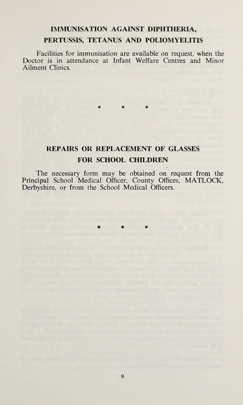 IMMUNISATION AGAINST DIPHTHERIA, PERTUSSIS, TETANUS AND POLIOMYELITIS Facilities for immunisation are available on request, when the Doctor is in attendance at Infant Welfare Centres and Minor Ailment Clinics. * * * REPAIRS OR REPLACEMENT OF GLASSES FOR SCHOOL CHILDREN The necessary form may be obtained on request from the Principal School Medical Officer, County Offices, MATLOCK, Derbyshire, or from the School Medical Officers. * * *