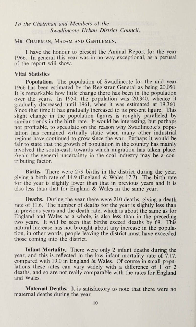 To the Chairman and Members of the Swadlincote Urban District Council. Mr. Chairman, Madam and Gentlemen, I have the honour to present the Annual Report for the year 1966. In general this year was in no way exceptional, as a perusal of the report will show. Vital Statistics Population. The population of Swadlincote for the mid year 1966 has been estimated by the Registrar General as being 20,050. It is remarkable how little change there has been in the population over the years, in 1954, the population was 20,340, whence it gradually decreased until 1961, when it was estimated at 19,360. Since that time it has gradually increased to its present figure. This slight change in the population figures is roughly paralleled by similar trends in the birth rate. It would be interesting, but perhaps not profitable, to speculate on the reason why Swadlincote‘s popu¬ lation has remained virtually static when many other industrial regions have continued to grow since the war. Perhaps it would be fair to state that the growth of population in the country has mainly involved the south-east, towards which migration has taken place. Again the general uncertainty in the coal industry may be a con¬ tributing factor. Births. There were 279 births in the district during the year, giving a birth rate of 14.9 (England & Wales 17.7). The birth rate for the year is slightly lower than that in previous years and it is also less than that for England & Wales in the same year. Deaths. During the year there were 210 deaths, giving a death rate of 11.6. The number of deaths for the year is slightly less than in previous years and the death rate, which is about the same as for England and Wales as a whole, is also less than in the preceding two years. It will be seen that births exceed deaths by 69. This natural increase has not brought about any increase in the popula¬ tion, in other words, people leaving the district must have exceeded those coming into the district. Infant Mortality. There were only 2 infant deaths during the year, and this is reflected in the low infant mortality rate of 7.17, compared with 19.0 in England & Wales. Of course in small popu¬ lations these rates can vary widely with a difference of 1 or 2 deaths, and so are not really comparable with the rates for England and Wales. Maternal Deaths. It is satisfactory to note that there were no maternal deaths during the year.