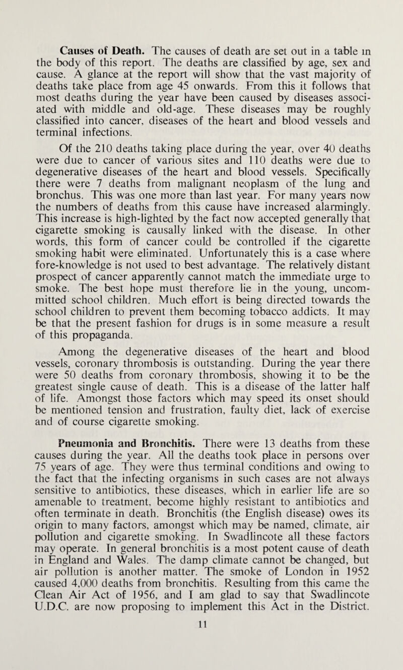 Causes of Death. The causes of death are set out in a table in the body of this report. The deaths are classified by age, sex and cause. A glance at the report will show that the vast majority of deaths take place from age 45 onwards. From this it follows that most deaths during the year have been caused by diseases associ¬ ated with middle and old-age. These diseases may be roughly classified into cancer, diseases of the heart and blood vessels and terminal infections. Of the 210 deaths taking place during the year, over 40 deaths were due to cancer of various sites and 110 deaths were due to degenerative diseases of the heart and blood vessels. Specifically there were 7 deaths from malignant neoplasm of the lung and bronchus. This was one more than last year. For many years now the numbers of deaths from this cause have increased alarmingly. This increase is high-lighted by the fact now accepted generally that cigarette smoking is causally linked with the disease. In other words, this form of cancer could be controlled if the cigarette smoking habit were eliminated. Unfortunately this is a case where fore-knowledge is not used to best advantage. The relatively distant prospect of cancer apparently cannot match the immediate urge to smoke. The best hope must therefore lie in the young, uncom¬ mitted school children. Much effort is being directed towards the school children to prevent them becoming tobacco addicts. It may be that the present fashion for drugs is in some measure a result of this propaganda. Among the degenerative diseases of the heart and blood vessels, coronary thrombosis is outstanding. During the year there were 50 deaths from coronary thrombosis, showing it to be the greatest single cause of death. This is a disease of the latter half of life. Amongst those factors which may speed its onset should be mentioned tension and frustration, faulty diet, lack of exercise and of course cigarette smoking. Pneumonia and Bronchitis. There were 13 deaths from these causes during the year. All the deaths took place in persons over 75 years of age. They were thus terminal conditions and owing to the fact that the infecting organisms in such cases are not always sensitive to antibiotics, these diseases, which in earlier life are so amenable to treatment, become highly resistant to antibiotics and often terminate in death. Bronchitis (the English disease) owes its origin to many factors, amongst which may be named, climate, air pollution and cigarette smoking. In Swadlincote all these factors may operate. In general bronchitis is a most potent cause of death in England and Wales. The damp climate cannot be changed, but air pollution is another matter. The smoke of London in 1952 caused 4,000 deaths from bronchitis. Resulting from this came the Clean Air Act of 1956, and I am glad to say that Swadlincote U.D.C. are now proposing to implement this Act in the District.