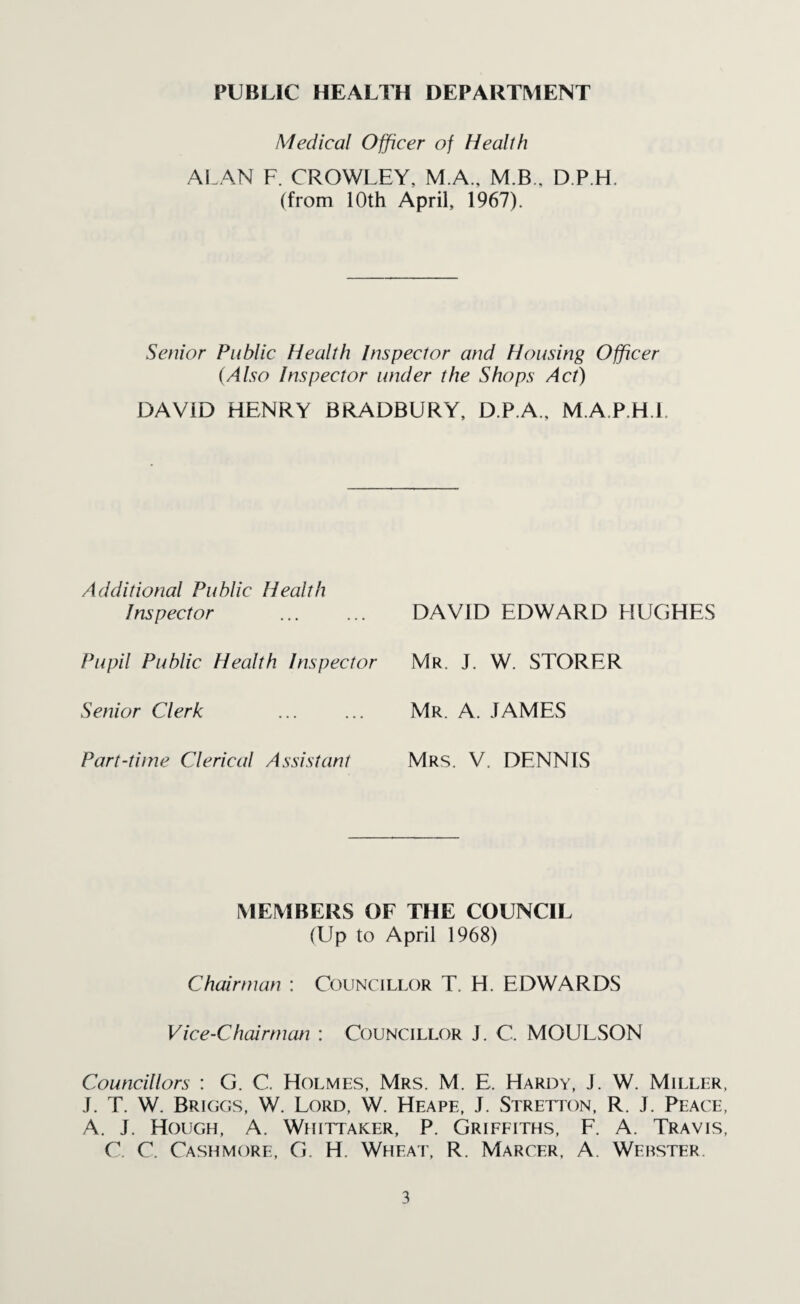 PUBLIC HEALTH DEPARTMENT Medical Officer of Health ALAN F. CROWLEY, M.A., M.B., D.P.H. (from 10th April, 1967). Senior Public Health Inspector and Housing Officer (Also Inspector under the Shops Act) DAVID HENRY BRADBURY, D.P.A., M.A.P.H.l. Additional Public Health Inspector Pupil Public Health Inspector Senior Clerk Part-time Clerical Assistant DAVID EDWARD HUGHES Mr. J. W. STORER Mr. A. JAMES Mrs. V. DENNIS MEMBERS OF THE COUNCIL (Up to April 1968) Chairman : Councillor T. H. EDWARDS Vice-Chairman : Councillor J. C. MOULSON Councillors : G. C. Holmes, Mrs. M. E. Hardy, J. W. Miller, J. T. W. Briggs, W. Lord, W. Heape, J. Stretton, R. J. Peace, A. J. Hough, A. Whittaker, P. Griffiths, F. A. Travis, C. C. Cashmore, G. H. Wheat, R. Marcf.r, A. Webster