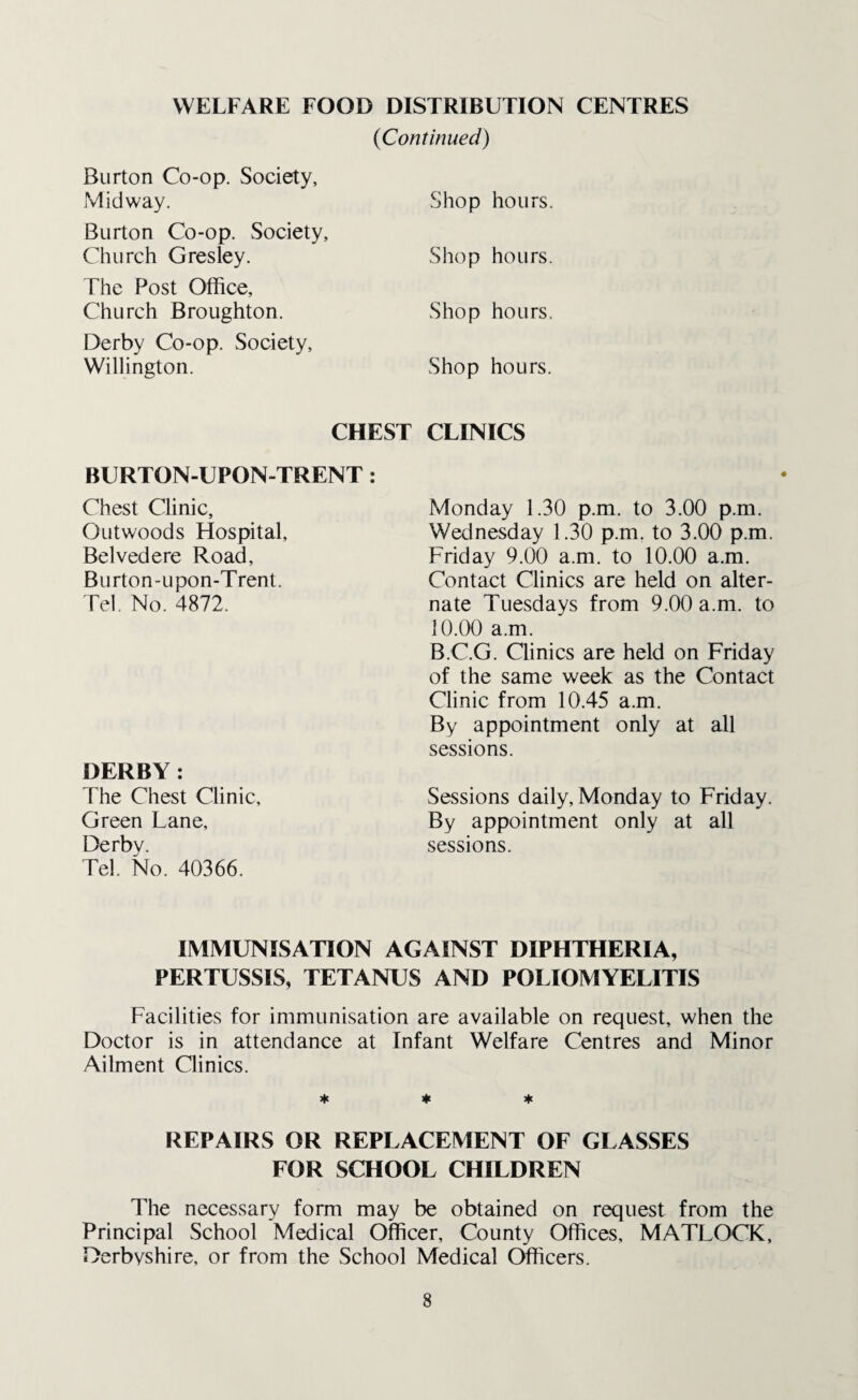 (Continued) Burton Co-op. Society, Midway. Burton Co-op. Society, Church Gresley. The Post Office, Church Broughton. Derby Co-op. Society, Willington. CHEST BURTON-UPON-TRENT : Chest Clinic, Outwoods Hospital, Belvedere Road, Burton-upon-Trent. Tel. No. 4872. DERBY: The Chest Clinic, Green Lane, Derby. Tel. No. 40366. Shop hours. Shop hours. Shop hours. Shop hours. CLINICS Monday 1.30 p.m. to 3.00 p.m. Wednesday 1.30 p.m. to 3.00 p.m. Friday 9.00 a.m. to 10.00 a.m. Contact Clinics are held on alter¬ nate Tuesdays from 9.00 a.m. to 10.00 a.m. B.C.G. Clinics are held on Friday of the same week as the Contact Clinic from 10.45 a.m. By appointment only at all sessions. Sessions daily, Monday to Friday. By appointment only at all sessions. IMMUNISATION AGAINST DIPHTHERIA, PERTUSSIS, TETANUS AND POLIOMYELITIS Facilities for immunisation are available on request, when the Doctor is in attendance at Infant Welfare Centres and Minor Ailment Clinics. * * * REPAIRS OR REPLACEMENT OF GLASSES FOR SCHOOL CHILDREN The necessary form may be obtained on request from the Principal School Medical Officer, County Offices, MATLOCK, Derbyshire, or from the School Medical Officers.