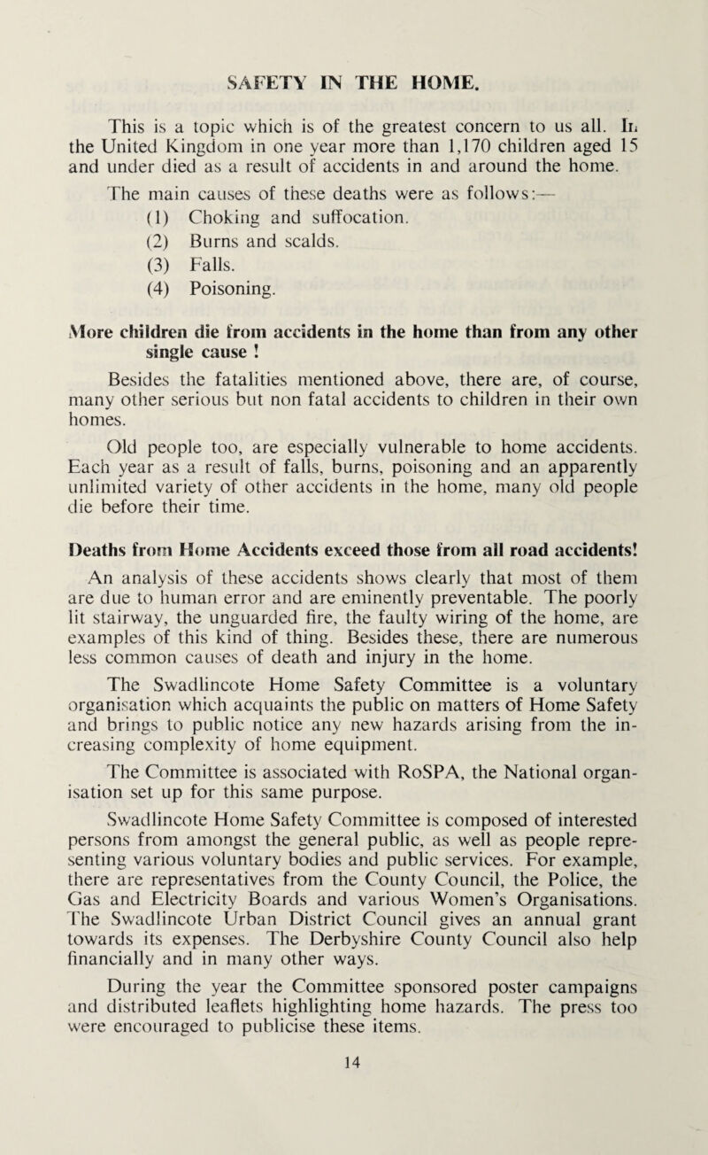 SAFETY IN THE HOME. This is a topic which is of the greatest concern to us all. In the United Kingdom in one year more than 1,170 children aged 15 and under died as a result of accidents in and around the home. The main causes of these deaths were as follows:— (1) Choking and suffocation. (2) Burns and scalds. (3) Falls. (4) Poisoning. More children die from accidents in the home than from any other single cause ! Besides the fatalities mentioned above, there are, of course, many other serious but non fatal accidents to children in their own homes. Old people too, are especially vulnerable to home accidents. Each year as a result of falls, burns, poisoning and an apparently unlimited variety of other accidents in the home, many old people die before their time. Deaths from Home Accidents exceed those from all road accidents! An analysis of these accidents shows clearly that most of them are due to human error and are eminently preventable. The poorly lit stairway, the unguarded fire, the faulty wiring of the home, are examples of this kind of thing. Besides these, there are numerous less common causes of death and injury in the home. The Swadlincote Home Safety Committee is a voluntary organisation which acquaints the public on matters of Home Safety and brings to public notice any new hazards arising from the in¬ creasing complexity of home equipment. The Committee is associated with RoSPA, the National organ¬ isation set up for this same purpose. Swadlincote Home Safety Committee is composed of interested persons from amongst the general public, as well as people repre¬ senting various voluntary bodies and public services. For example, there are representatives from the County Council, the Police, the Gas and Electricity Boards and various Women’s Organisations. The Swadlincote Urban District Council gives an annual grant towards its expenses. The Derbyshire County Council also help financially and in many other ways. During the year the Committee sponsored poster campaigns and distributed leaflets highlighting home hazards. The press too were encouraged to publicise these items.