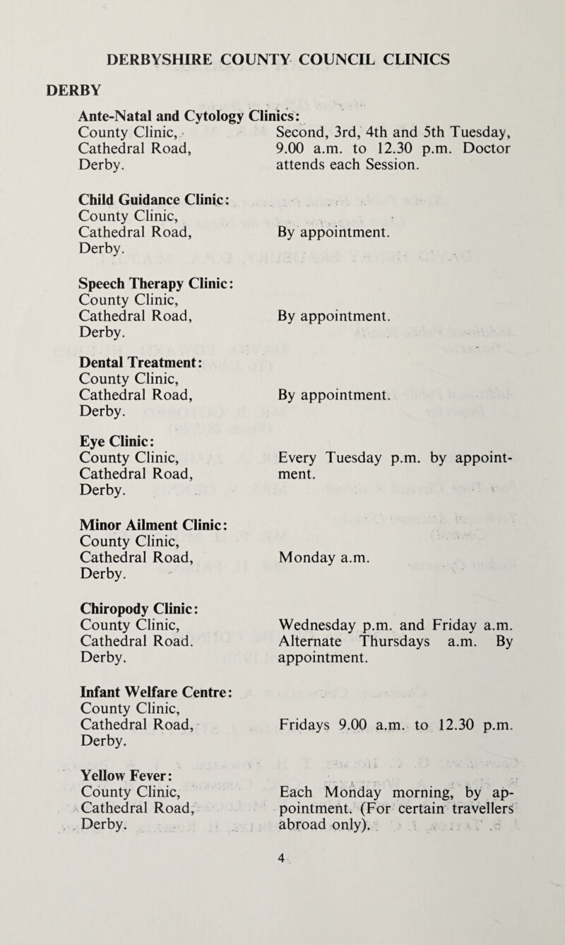 DERBYSHIRE COUNTY COUNCIL CLINICS DERBY Ante-Natal and Cytology Clinics: County Clinic,.- Second, 3rd, 4th and 5th Tuesday, Cathedral Road, Derby. 9.00 a.m. to 12.30 p.m. Doctor attends each Session. Child Guidance Clinic : County Clinic, Cathedral Road, Derby. By appointment. Speech Therapy Clinic: County Clinic, Cathedral Road, Derby. By appointment. Dental Treatment: County Clinic, Cathedral Road, Derby. By appointment. Eye Clinic: County Clinic, Cathedral Road, Derby. Every Tuesday p.m. by appoint¬ ment. * . Minor Ailment Clinic: County Clinic, Cathedral Road, Derby.  ••, . ( • Monday a.m. Chiropody Clinic: County Clinic, Cathedral Road. Derby. Wednesday p.m. and Friday a.m. Alternate Thursdays a.m. By appointment. Infant Welfare Centre: County Clinic, Cathedral Road, Derby. Fridays 9.00 a.m. to 12.30 p.m. Yellow Fever: County Clinic, Cathedral Road, , . Derby. Each Monday morning, by ap¬ pointment. (For certain travellers abroad only). : .