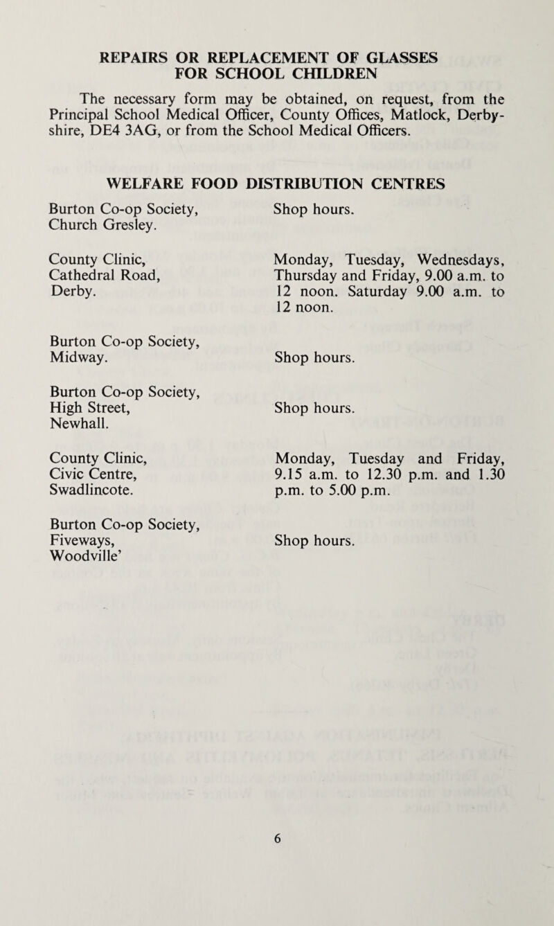 REPAIRS OR REPLACEMENT OF GLASSES FOR SCHOOL CHILDREN The necessary form may be obtained, on request, from the Principal School Medical Officer, County Offices, Matlock, Derby¬ shire, DE4 3AG, or from the School Medical Officers. WELFARE FOOD DISTRIBUTION CENTRES Burton Co-op Society, Church Gres ley. Shop hours. County Clinic, Cathedral Road, Derby. Monday, Tuesday, Wednesdays, Thursday and Friday, 9.00 a.m. to 12 noon. Saturday 9.00 a.m. to 12 noon. Burton Co-op Society, Midway. Shop hours. Burton Co-op Society, High Street, Newhall. Shop hours. County Clinic, Civic Centre, Swadlincote. Monday, Tuesday and Friday, 9.15 a.m. to 12.30 p.m. and 1.30 p.m. to 5.00 p.m. Burton Co-op Society, Fiveways, Woodville’ Shop hours.