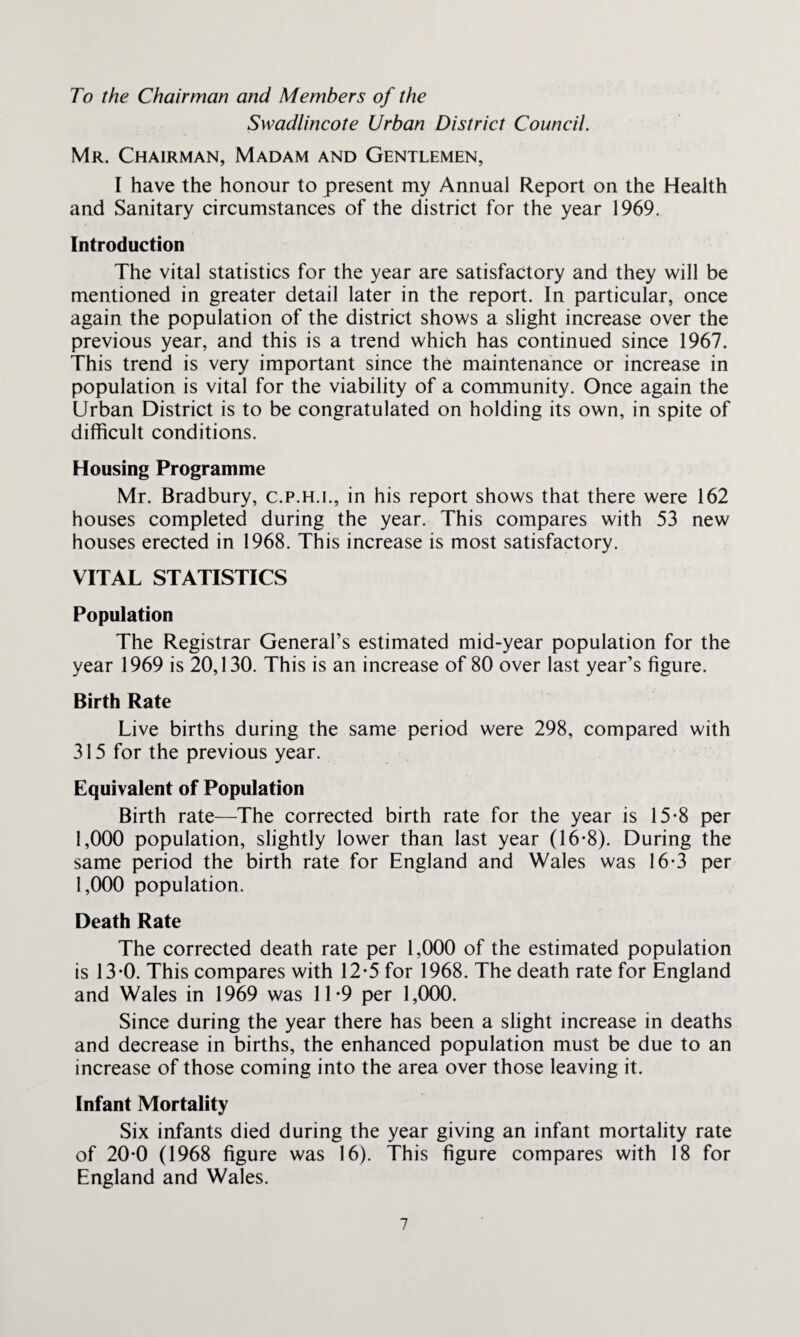 To the Chairman and Members of the Swadlincote Urban District Council. Mr. Chairman, Madam and Gentlemen, I have the honour to present my Annual Report on the Health and Sanitary circumstances of the district for the year 1969. Introduction The vital statistics for the year are satisfactory and they will be mentioned in greater detail later in the report. In particular, once again the population of the district shows a slight increase over the previous year, and this is a trend which has continued since 1967. This trend is very important since the maintenance or increase in population is vital for the viability of a community. Once again the Urban District is to be congratulated on holding its own, in spite of difficult conditions. Housing Programme Mr. Bradbury, c.p.h.i., in his report shows that there were 162 houses completed during the year. This compares with 53 new houses erected in 1968. This increase is most satisfactory. VITAL STATISTICS Population The Registrar General’s estimated mid-year population for the year 1969 is 20,130. This is an increase of 80 over last year’s figure. Birth Rate Live births during the same period were 298, compared with 315 for the previous year. Equivalent of Population Birth rate—The corrected birth rate for the year is 15-8 per 1,000 population, slightly lower than last year (16*8). During the same period the birth rate for England and Wales was 16-3 per 1,000 population. Death Rate The corrected death rate per 1,000 of the estimated population is 13-0. This compares with 12-5 for 1968. The death rate for England and Wales in 1969 was 11-9 per 1,000. Since during the year there has been a slight increase in deaths and decrease in births, the enhanced population must be due to an increase of those coming into the area over those leaving it. Infant Mortality Six infants died during the year giving an infant mortality rate of 20*0 (1968 figure was 16). This figure compares with 18 for England and Wales.
