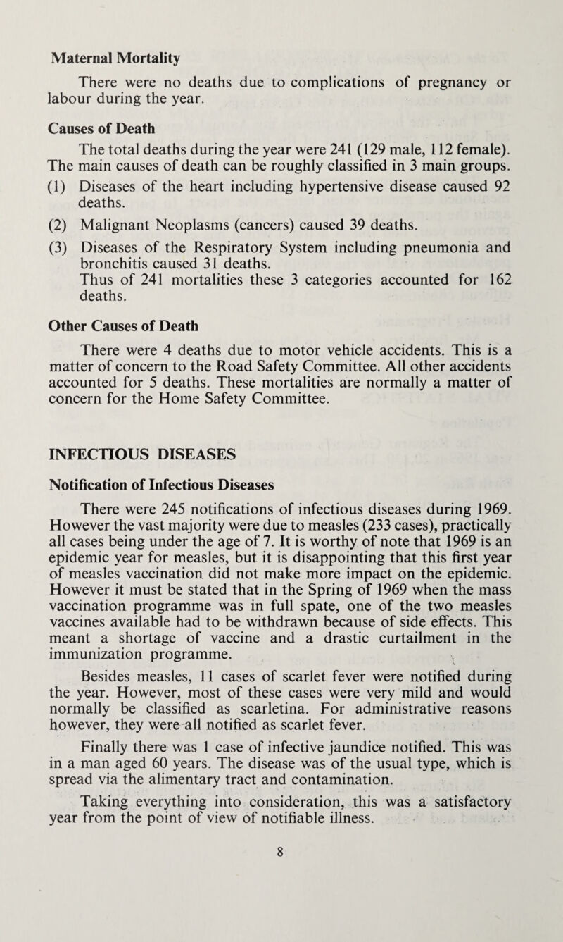 Maternal Mortality There were no deaths due to complications of pregnancy or labour during the year. Causes of Death The total deaths during the year were 241 (129 male, 112 female). The main causes of death can be roughly classified in 3 main groups. (1) Diseases of the heart including hypertensive disease caused 92 deaths. (2) Malignant Neoplasms (cancers) caused 39 deaths. (3) Diseases of the Respiratory System including pneumonia and bronchitis caused 31 deaths. Thus of 241 mortalities these 3 categories accounted for 162 deaths. Other Causes of Death There were 4 deaths due to motor vehicle accidents. This is a matter of concern to the Road Safety Committee. All other accidents accounted for 5 deaths. These mortalities are normally a matter of concern for the Home Safety Committee. INFECTIOUS DISEASES Notification of Infectious Diseases There were 245 notifications of infectious diseases during 1969. However the vast majority were due to measles (233 cases), practically all cases being under the age of 7. It is worthy of note that 1969 is an epidemic year for measles, but it is disappointing that this first year of measles vaccination did not make more impact on the epidemic. However it must be stated that in the Spring of 1969 when the mass vaccination programme was in full spate, one of the two measles vaccines available had to be withdrawn because of side effects. This meant a shortage of vaccine and a drastic curtailment in the immunization programme. Besides measles, 11 cases of scarlet fever were notified during the year. However, most of these cases were very mild and would normally be classified as scarletina. For administrative reasons however, they were all notified as scarlet fever. Finally there was 1 case of infective jaundice notified. This was in a man aged 60 years. The disease was of the usual type, which is spread via the alimentary tract and contamination. Taking everything into consideration, this was a satisfactory year from the point of view of notifiable illness.