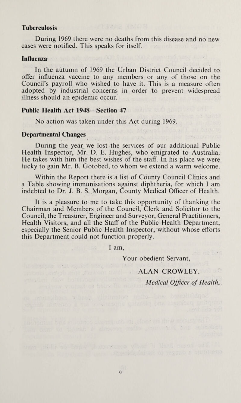 Tuberculosis During 1969 there were no deaths from this disease and no new eases were notified. This speaks for itself. Influenza In the autumn of 1969 the Urban District Council decided to offer influenza vaccine to any members or any of those on the Council’s payroll who wished to have it. This is a measure often adopted by industrial concerns in order to prevent widespread illness should an epidemic occur. Public Health Act 1948—Section 47 No action was taken under this Act during 1969. Departmental Changes During the year we lost the services of our additional Public Health Inspector, Mr. D. E. Hughes, who emigrated to Australia. He takes with him the best wishes of the staff. In his place we were lucky to gain Mr. B. Gotobed, to whom we extend a warm welcome. Within the Report there is a list of County Council Clinics and a Table showing immunisations against diphtheria, for which I am indebted to Dr. J. B. S. Morgan, County Medical Officer of Health. It is a pleasure to me to take this opportunity of thanking the Chairman and Members of the Council, Clerk and Solicitor to the Council, the Treasurer, Engineer and Surveyor, General Practitioners, Health Visitors, and all the Staff of the Public Health Department, especially the Senior Public Health Inspector, without whose efforts this Department could not function properly. I am, Your obedient Servant, ALAN CROWLEY. Medical Officer of Health.