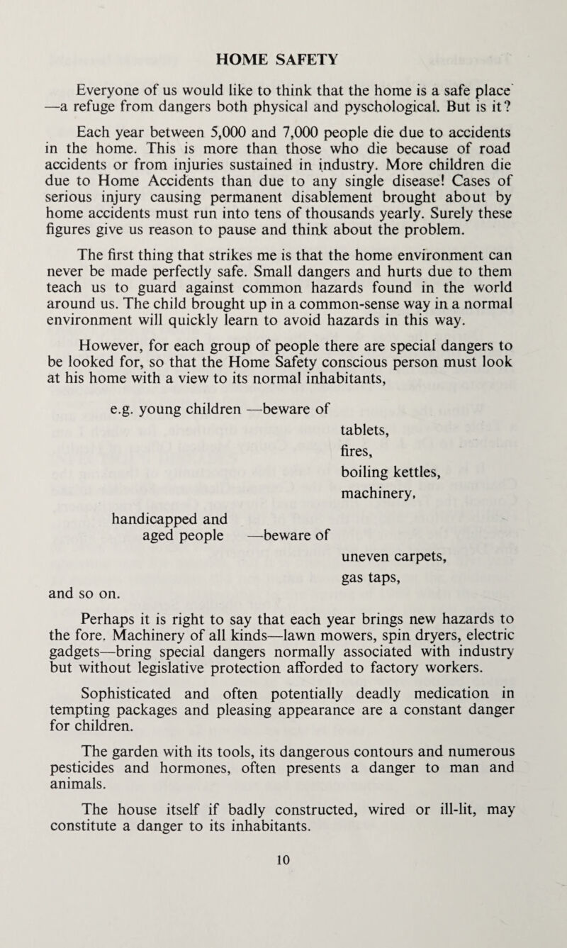 HOME SAFETY Everyone of us would like to think that the home is a safe place —a refuge from dangers both physical and pyschological. But is it? Each year between 5,000 and 7,000 people die due to accidents in the home. This is more than those who die because of road accidents or from injuries sustained in industry. More children die due to Home Accidents than due to any single disease! Cases of serious injury causing permanent disablement brought about by home accidents must run into tens of thousands yearly. Surely these figures give us reason to pause and think about the problem. The first thing that strikes me is that the home environment can never be made perfectly safe. Small dangers and hurts due to them teach us to guard against common hazards found in the world around us. The child brought up in a common-sense way in a normal environment will quickly learn to avoid hazards in this way. However, for each group of people there are special dangers to be looked for, so that the Home Safety conscious person must look at his home with a view to its normal inhabitants, e.g. young children —beware of tablets, fires, boiling kettles, machinery, handicapped and aged people —beware of uneven carpets, gas taps, and so on. Perhaps it is right to say that each year brings new hazards to the fore. Machinery of all kinds—lawn mowers, spin dryers, electric gadgets—bring special dangers normally associated with industry but without legislative protection afforded to factory workers. Sophisticated and often potentially deadly medication in tempting packages and pleasing appearance are a constant danger for children. The garden with its tools, its dangerous contours and numerous pesticides and hormones, often presents a danger to man and animals. The house itself if badly constructed, wired or ill-lit, may constitute a danger to its inhabitants.