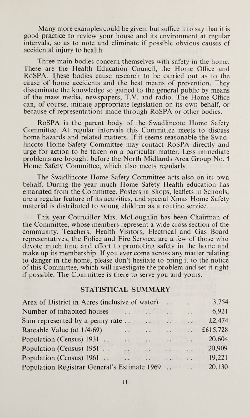 Many more examples could be given, but suffice it to say that it is good practice to review your house and its environment at regular intervals, so as to note and eliminate if possible obvious causes of accidental injury to health. Three main bodies concern themselves with safety in the home. These are the Health Education Council, the Home Office and RoSPA. These bodies cause research to be carried out as to the cause of home accidents and the best means of prevention. They disseminate the knowledge so gained to the general public by means of the mass media, newspapers, T.V. and radio. The Home Office can, of course, initiate appropriate legislation on its own behalf, or because of representations made through RoSPA or other bodies. RoSPA is the parent body of the Swadlincote Home Safety Committee. At regular intervals this Committee meets to discuss home hazards and related matters. If it seems reasonable the Swad¬ lincote Home Safety Committee may contact RoSPA directly and urge for action to be taken on a particular matter. Less immediate problems are brought before the North Midlands Area Group No. 4 Home Safety Committee, which also meets regularly. The Swadlincote Home Safety Committee acts also on its own behalf. During the year much Home Safety Health education has emanated from the Committee. Posters in Shops, leaflets in Schools, are a regular feature of its activities, and special Xmas Home Safety material is distributed to young children as a routine service. This year Councillor Mrs. McLoughlin has been Chairman of the Committee, whose members represent a wide cross section of the community. Teachers, Health Visitors, Electrical and Gas Board representatives, the Police and Fire Service, are a few of those who devote much time and effort to promoting safety in the home and make up its membership. If you ever come across any matter relating to danger in the home, please don’t hesitate to bring it to the notice of this Committee, which will investigate the problem and set it right if possible. The Committee is there to serve you and yours. STATISTICAL SUMMARY Area of District in Acres (inclusive of water) 3,754 Number of inhabited houses .. 6,921 Sum represented by a penny rate £2,474 Rateable Value (at 1/4/69) .. £615,728 Population (Census) 1931 .. 20,604 Population (Census) 1951 ... 20,909 Population (Census) 1961 .. 19,221 Population Registrar General’s Estimate 1969 .. 20,130 ll