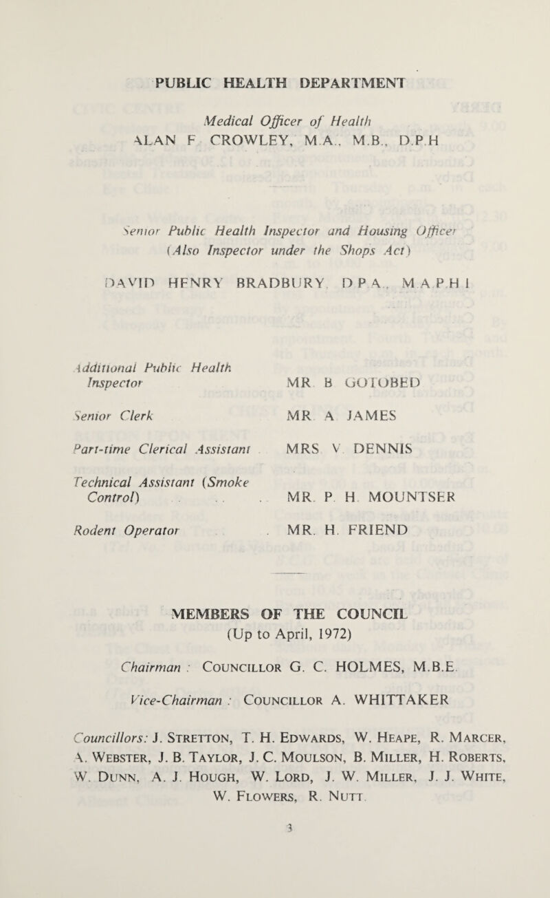 PUBLIC HEALTH DEPARTMENT Medical Officer of Health ALAN F CROWLEY, M.A., M B, D.P H Senior Public Health Inspector and Housing Officer (Also Inspector under the Shops Act) DAVID HENRY BRADBURY D P A M A P H ! Additional Public Health Inspector Senior Clerk Part-time Clerical Assistant Technical Assistant (Smoke Control) Rodent Operator MR B GO IUBED MR A JAMES MRS V. DENNIS MR. P H MOUNTSER MR H FRIEND MEMBERS OF THE COUNCIL (Up to April, 1972) Chairman : Councillor G. C, HOLMES, M.B.E Vice-Chairman : Councillor A. WHITTAKER Councillors: J. Stretton, T. H. Edwards, W. Heape, R. Marcer, \. Webster, J. B. Taylor, J. C. Moulson, B. Miller, H. Roberts, W. Dunn, A. J. Hough, W. Lord, J. W. Miller, J. J. White, W. Flowers, R. Nutt