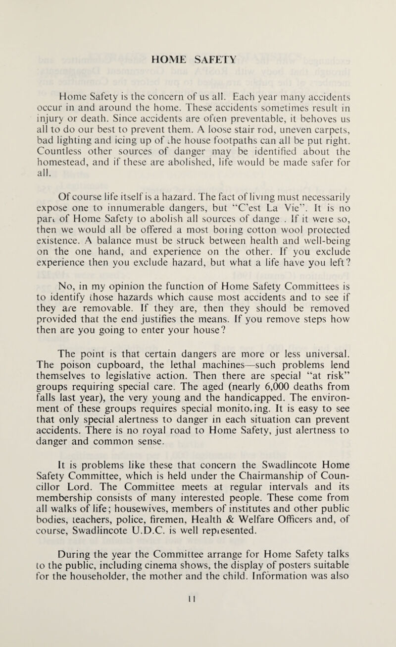 HOME SAFETY Home Safety is the concern of us all. Each year many accidents occur in and around the home. These accidents sometimes result in injury or death. Since accidents are often preventable, it behoves us all to do our best to prevent them. A loose stair rod, uneven carpets, bad lighting and icing up of .he house footpaths can all be put right. Countless other sources of danger may be identified about the homestead, and if these are abolished, life would be made safer for all. Of course life itself is a hazard. The fact of living must necessarily expose one to innumerable dangers, but “C’est La Vie”. It is no parL of Home Safety to abolish all sources of dange . If it weie so, then we would all be offered a most boiing cotton wool protected existence. A balance must be struck between health and well-being on the one hand, and experience on the other. If you exclude experience then you exclude hazard, but what a life have you left? No, in my opinion the function of Home Safety Committees is to identify those hazards which cause most accidents and to see if they are removable. If they are, then they should be removed provided that the end justifies the means. If you remove steps how then are you going to enter your house? The point is that certain dangers are more or less universal. The poison cupboard, the lethal machines—such problems lend themselves to legislative action. Then there are special “at risk” groups requiring special care. The aged (nearly 6,000 deaths from falls last year), the very young and the handicapped. The environ¬ ment of these groups requires special monito.ing. It is easy to see that only special alertness to danger in each situation can prevent accidents. There is no royal road to Home Safety, just alertness to danger and common sense. It is problems like these that concern the Swadlincote Home Safety Committee, which is held under the Chairmanship of Coun¬ cillor Lord. The Committee meets at regular intervals and its membership consists of many interested people. These come from all walks of life; housewives, members of institutes and other public bodies, teachers, police, firemen, Health & Welfare Officers and, of course, Swadlincote U.D.C. is well repiesented. During the year the Committee arrange for Home Safety talks to the public, including cinema shows, the display of posters suitable for the householder, the mother and the child. Information was also