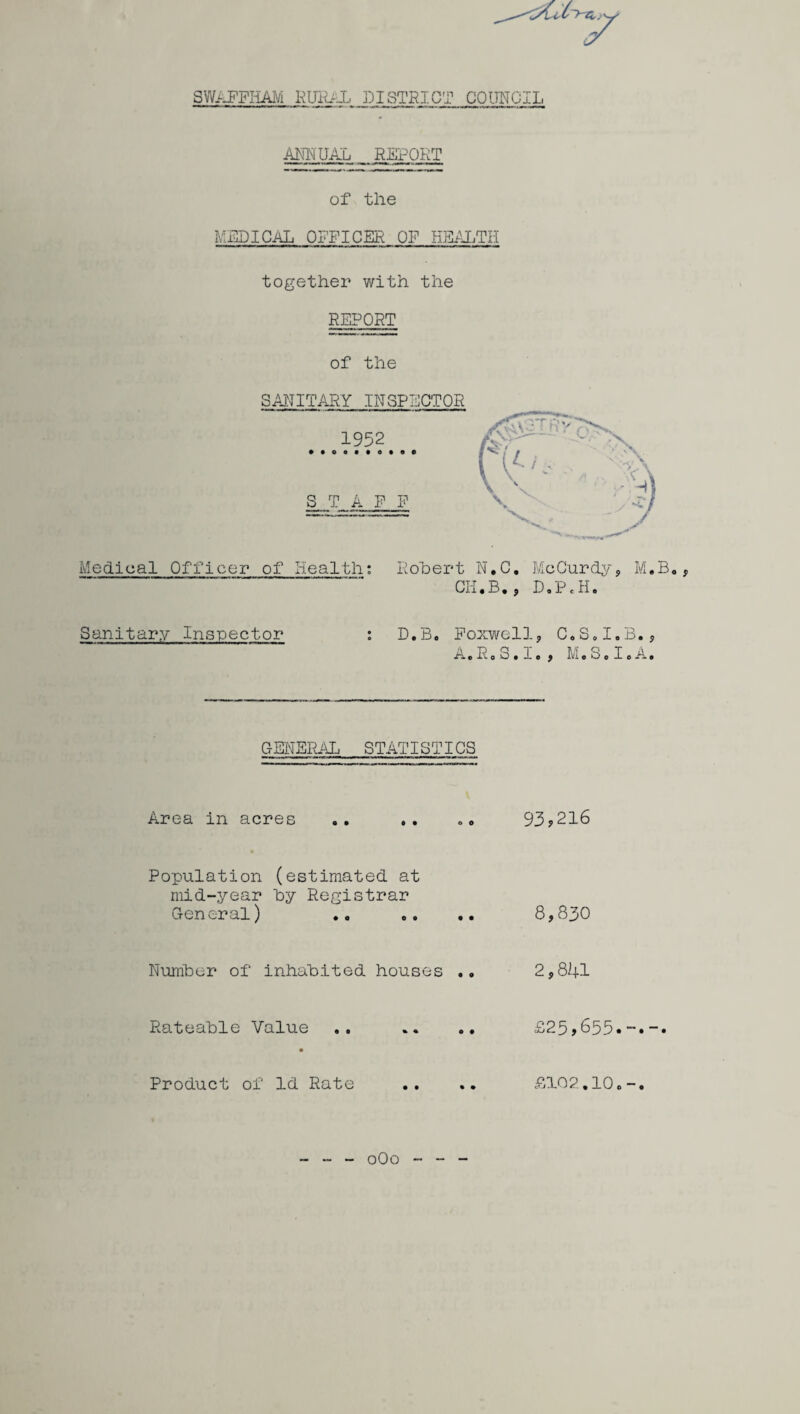 SWAFFHAM RURAL DISTRICT COUNCIL ANNUAL REPORT of the MEDICAL OFFICER OF HEALTH together with the REPORT of the SANITARY INSPECTOR Medical Officer of Health: Robert N.C. McCurdy, M.B., Oil, B., D.P«H. Sanitary Inspector : D.B. Foxwell, C.S.I.B., A.R0 3.1. , M.S. I.A. GENERAL STATISTICS Area in acres .. .. .. 93*216 Population (estimated at mid-year by Registrar General) .. .. .. 8,830 Number of inhabited houses .. 2,841 Rateable Value .. .. .. £25,655« Product of Id Rate .. .. £102,10. oOo