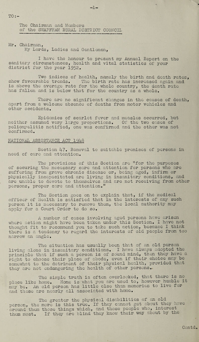 The Chairman and Members of the SWAFFHAM RURAL DISTRICT COUNCIL Mr. Chairman, My Lords, Ladies and Gentlemen, I have the honour to present my Annual Report on the sanitary circumstances, health and vital statistics of your district for the year 1952. Two indices of health, namely the birth and death rates, show favourable trends. The birth rate has increased again and is above the average rate for the ¥/hole country, the death rate has fallen and is below that for the country as a whole. There are no significant changes in the causes of death, apart from a welcome absence of deaths from motor vehicles and other accidents. Epidemics of scarlet fever and measles occurred, but neither assumed very large proportions. Of the two cases of poliomyelitis notified, one was confirmed and the other was not confirmed, NATIONAL ASSISTANCE ACT 1948 Section 47. Removal to suitable premises of persons in need of care and attention. The provisions of this Section are for the purposes of securing the necessary care and attention for persons who are suffering from grave chronic disease or, being aged, infirm or physically incapacitated are living in insanitary conditions, and are unable to devote to themselves and are not receiving from other persons, proper care and attention.” The Section goes on to explain that, if the medical officer of Health is satisfied that in the interests of any such person it is necessary to remove them, the local authority may apply for a Court Order to do so. A number of cases involving aged persons have arisen where action might have been taken under this Section. I have not thought fit to recommend you to take such action, because I think there is a tendency to regard the interests of old people from too narrow an angle. The situation has usually been that of an old person living alone in insanitary conditions. I have always adopted the principle that if such a person is of sound mind, then they have a right to choose their place of abode, even if their choice may be somewhat to the detriment of their physical health, provided that they are not endangering the health of other persons. The simple truth is often overlooked, that there is no place like home. Homo is what you arc used to, however humble it may bo. An old person has little else than memories to live for and these are nearly all associated with home. The greater the physical disabilities of an old person, the more is this true. If they cannot get about they have around them those things which, and those people who, interest them most. If they are blind they know their way about by the Contd.