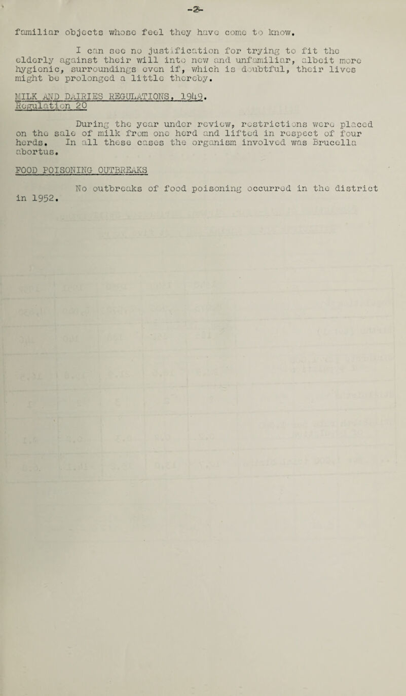 -2A familiar objects whose feel they have come to know. I can see no justification for* trying to fit the elderly against their will into new and unfamiliar, albeit more hygienic, surroundings even if, which is doubtful, their lives might be prolonged a little thereby, milk and dairies regulations, 1949. Regulation 20 During the year under review, restrictions were placed on the sale of milk from one herd and lifted in respect of four herds. In all these cases the organism involved was Brucella abortus. FOOD POISONING OUTBREAKS in 1952. No outbreaks of food poisoning occurred in the district