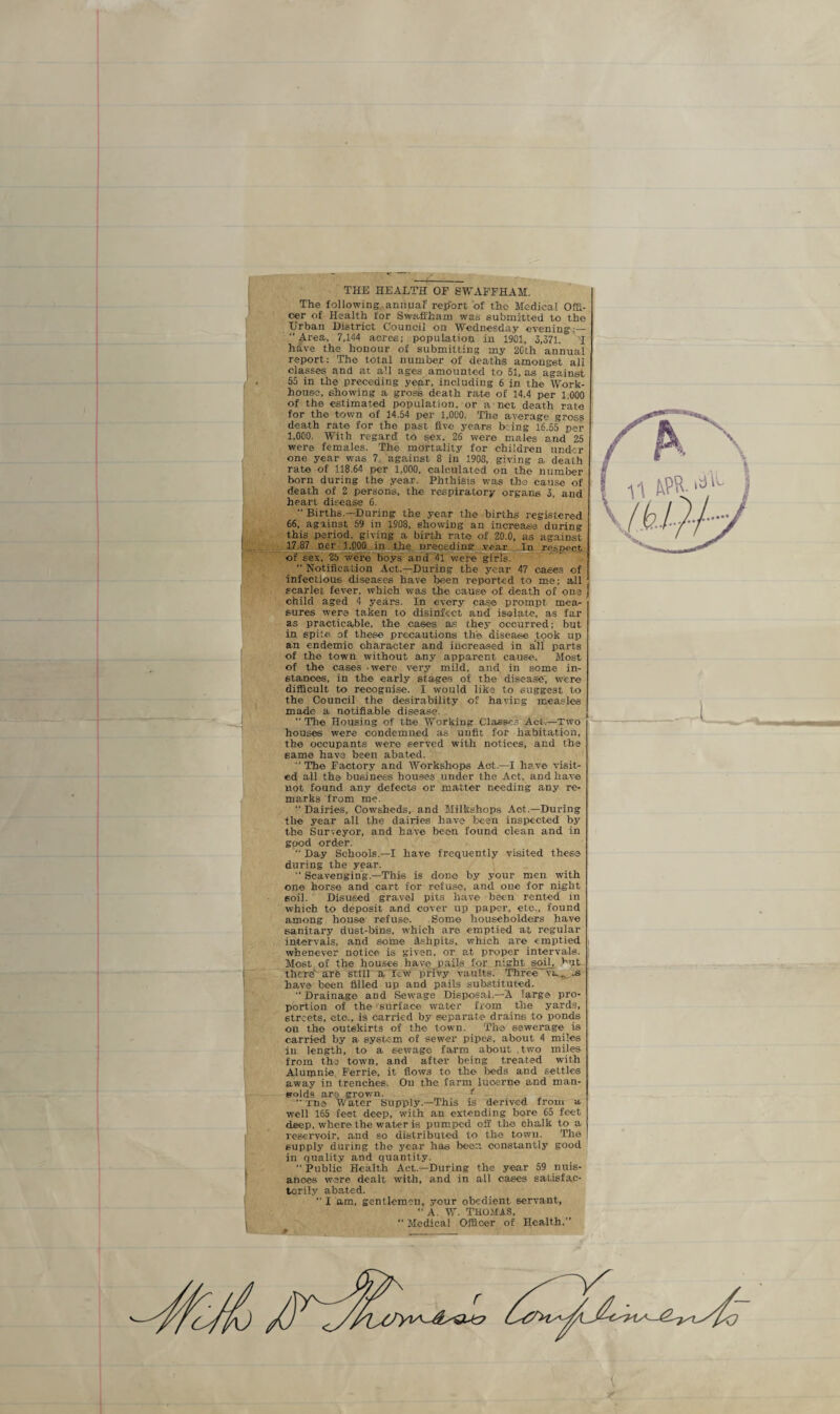 t \ THE HEALTH OF SWAFFHAM. The following annual' report of the Medical Offi¬ cer of Health for Swaffham was submitted to the Urban District Council on Wednesday evening :— Area, 7,144 acres; population in 1901, 3,371. 'I have the honour of submitting my 20th annual report: The total number of deaths amongst all classes and at all ages amounted to 51, as against 55 in the preceding year, including 6 in the Work- house, showing a gross death rate of 14.4 per 1 000 of the estimated population, or a net death rate for the town of 14.54 per 1,000. The average gross death rate for the past five years b:ing 16^55 per 1,000. With regard to sex. 26 were males and 25 were females. The mortality for children under one year was 7 against 8 in 1908, giving a death rate of 118.64 per 1,000, calculated on the number born during the year. Phthisis was the cause of death of 2 persons, the respiratory organs 3, and heart disease 6.  Births.—During the year the births registered 66, against 59 in 1908, showing an increase during this period, giving a birth rate of 20.0, as against 17.87 per 1,000 in the preceding .vear In respect, of sex. 25 were boys and 41 were girls. “ Notification Act.—During the year 47 cases of infectious diseases have been reported to me; all scarlet fever, which was the cause of death of one child aged 4 years. In every case prompt mea¬ sures were taken to disinfect and isolate, as far as practicable, the cases as they occurred; but in spile of these precautions the disease took up an endemic character and increased in all parts of the town without any apparent cause. Most of the cases - were very mild, and in some in¬ stances, in the early stages of the disease; were difficult to recognise. I would like to suggest to the Council the desirability of having measles made a notifiable disease. The Housing of the Working Classes Act.—Two houses were condemned as unfit for habitation, the occupants were served with notices, and the same have been abated.  The Factory and Workshops Act.—I have visit¬ ed all the business houses under the Act. and have not found any defects or matter needing any re¬ marks from me. “ Dairies, Cowsheds, and Milkshops Act.—During the year all the dairies have been inspected by the Surveyor, and have been found clean and in good order. “ Day Schools.—I have frequently visited these during the year.  Scavenging.—This is don© by your men with one horse and cart for refuse, and one for night soil. Disused gravel pits have been rented in which to deposit and cover up paper, etc., found among house refuse. Some householders have sanitary dust-bins, which are emptied at regular intervals, and some Ashpits, which are emptied whenever notice is given, or at proper intervals. Most of the houses have pails for night eoil_, but there are still a few privy vaults. Three vx. .s have been filled up and pails substituted.  Drainage and Sewage Disposal.—A large pro¬ portion of the surface water from the yards, streets, etc., is carried by separate drains to ponds on the outskirts of the town. The sewerage is carried by a system of sewer pipes, about 4 miles in length, to a sewage farm about .two miles from the town, and after being treated with Alumnie Ferrie, it flows to the beds and settles away in trenches. On the farm lucerne and man- solds are grown. < TUB Water Supply.—This is derived from a well 165 feet deep, with an extending bore 65 feet deep, where the water is pumped off the chalk to a reservoir, and so distributed to the towu. The supply during the year has been constantly good in quality and quantity.  Public Health Act.—During the year 59 nuis¬ ances were dealt with, and in all cases satisfac¬ torily abated.  I am, gentlemen, your obedient servant, “ A. W. THOMAS,  Medical Officer of Health.”