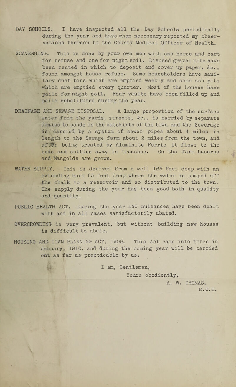 DAY SCHOOLS. I have inspected all the Day Schools periodically during the year and have when necessary reported my obser¬ vations thereon to the County Medical Officer of Health. SCAVENGING. This is done by your own men with one horse and cart for refuse and one for night soil. Disused gravel pits have been rented in which to deposit and cover up paper, &c., found amongst house refuse. Some householders have sani¬ tary dust bins which are emptied weekly and some ash pits which are emptied every quarter. Most of the houses have pails for night soil. Four vaults have been filled up and pails substituted during the year. DRAINAGE AND SEWAGE DISPOSAL. A large proportion of the surface water from the yards, streets, &c., is carried by separate drains to ponds on the outskirts of the town and the Sewerage is carried by a system of sewer pipes about 4 miles in length to the Sewage farm about 2 miles from the town, and aftSr being treated by Aluminite Ferric it flows to the beds and settles away in trenches. On the farm Lucerne and Mangolds are grown. WATER SUPPLY. This is derived from a well 165 feet deep with an extending bore 65 feet deep where the water is pumped off the chalk to a reservoir and so distributed to the town. The supply during the year has been good both in quality and quantity. PUBLIC HEALTH ACT. During the year 150 nuisances have been dealt with and in all cases satisfactorily abated. OVERCROWDING is very prevalent, but without building new houses is difficult to abate. HOUSING AND TOWN PLANNING ACT, 1909. This Act came into force in January, 1910, and during the coming year will be carried out as far as practicable by us. I am. Gentlemen, Yours obediently, A. W. THOMAS, M.O.H.