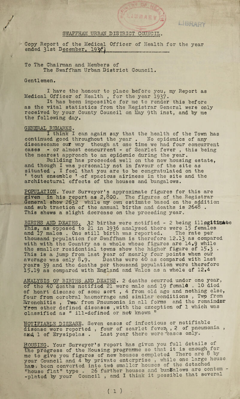 UBfiAHY SWAFFHAM URBAN DISTRICT COUNCIL. Copy Report of the Medical Officer of Health for the year ended 31st December, 19^1_ To The Chairman and Members of The Swaffham Urban District Council. Gentlemen. I have the honour to place before you, my Report as Medical Officer of Health , for the year 1937* It has been impossible for me to render this before as the vital statistics from the Registrar General were only received by your County Council on May 9th inst, and by me the following day. GENERAL REMARKS. I think I can again say that the health of the Town has continued good throughout the year . No epidemics of any diseasecame our way though at one time we had four concurrent cases - or almost concurrent - of Scarlet fever , this being the nearest approach to an epidemic during the year. Building has proceeded well on the new housing estate, and though I was personally not in favour of the site as situated , I feel that you are to be congratulated on the ' tout ensemble f -of spacious airiness in the site and the architectural effects of the houses and bungalows. POPULATION. Your Surveyor’s approximate figures for this are given in his report as 2,800. The figures of the Registrar General show 2632 while my own estimate based on the addition and sub traction of the annual births and deaths is 2648 . This shews a slight decrease on the preceding year. BIRTHS AND DEATHS. 32 births were notified - 2 being illegiftitubfee This, as opposed to 21 in 1936 analysed there were 15 females and 17 males . One still birth was reported. The rate per thousand population for Swaffham is therefore 12.13 as compared with with the Country as a whole whose figures are 14,9 while the smaller residential towns show the higher figure of 15»3 • This is a jump from last year of nearly four points when our average was only 8,9. Deaths were 40 as compared with last years 39 and the deaths per thousand population were therefore 15.19 as compared with England and Wales as a whole of 12.4 ANALYSIS OP BIRTHS AND DEATHS. 2 deaths ocurred under one year, of the 40 deaths notified 21 were male and 19 femald . 10 died of heart disease of some sort , 4 from old age and nothing else, four from cerebral haemorrage and similar conditions , Twp from bronchitis , Two.' from Pneumonia in all forms and the remainder 'from other defined diseases ,with the exception of 1 which was classified as  ill-defined or not known  NOTIFIABLE DISEASE. Seven cases of infectious or notifiable disease were reported , four of scarlet feveis , 2 of pneumonia , and 1 of Erysipelas . Last year there were cases only. HOUSING. Your Surveyor’s report has given you full details of the progress of the Housing programme so that it is enough for me to give you figures of new houses completed There are o by your Council and 4 by private enterprise , while one large house haB-; been converted into two smaller houses of the detached house flat type . 26 further houses and bungalows are concern -plated by your Council , and I think it possible that several ( 1 )