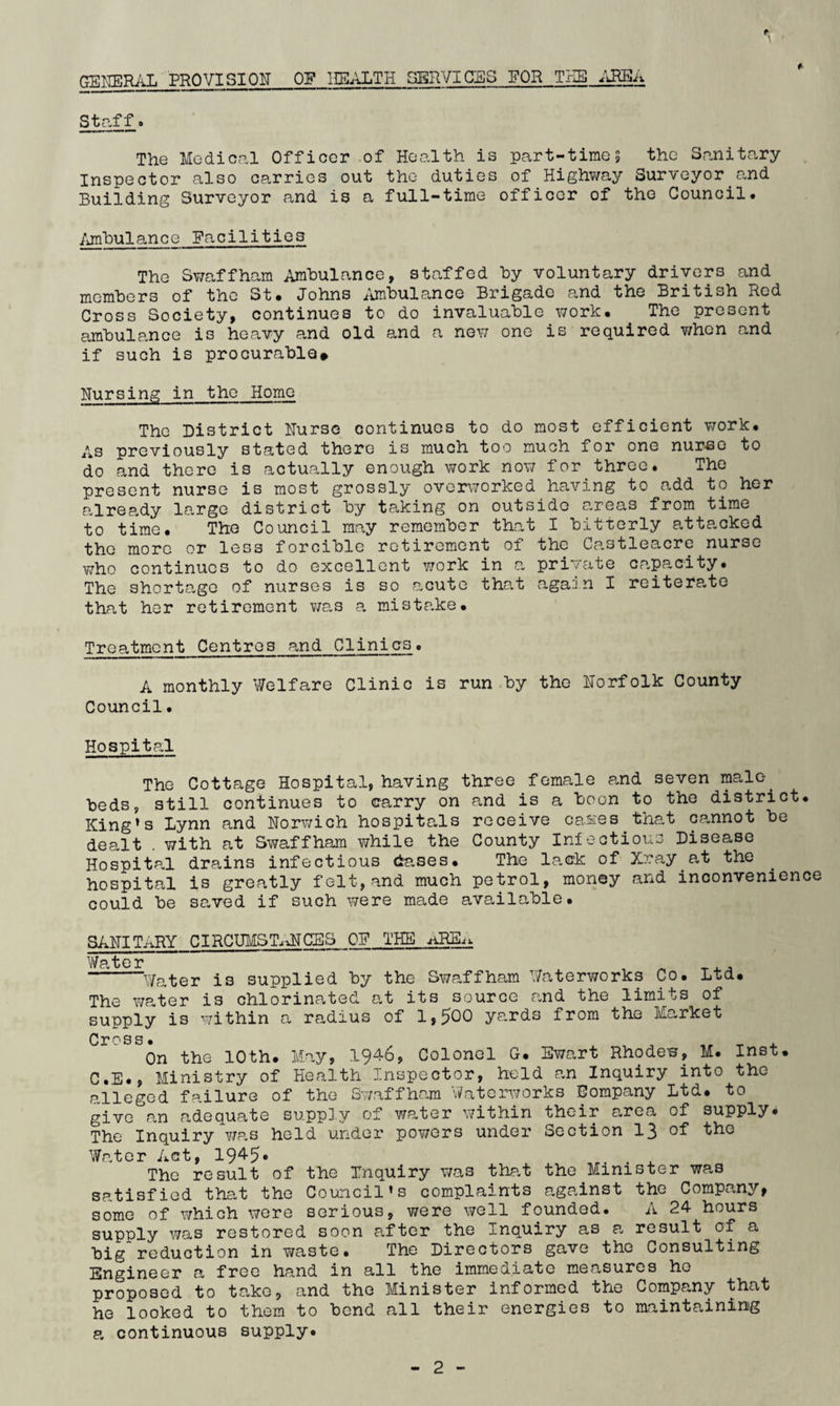 t \ GEKERi'iL PROVISI0¥ OF 1I5ALTH SERVICES POR TUB Staff. The Medical Officer of Health is part-times the Sanitary Inspector also carries out the duties of Highv/ay Surveyor and Building Surveyor and is a full-time officer of the Council. /jnbulance Pacilities The Swaffham Ambulance, staffed by voluntary drivers and members of the St* Johns /imbulance Brigade and the British Rod Cross Society, continues to do invaluable v/ork* The present ambulance is heavy and old and a ne^;; one is required when and if such is procurable# Nursing in the Home The District Nurse continues to do most efficient work* As previously stated there is much too much for one nureo to do and there is actually enough work now for three. The present nurse is most grossly overworked having to add to her already largo district by taking on outside areas from time to time. The Council may remember that I bitterly attacked the more or less forcible retirement of the Ca.3tleacre nurse v;ho continues to do excellent work in a private capacity. The shortO/ge of nurses is so acute that again I reiterate that her retirement was a mistp.ke* Treatment Centres and Clinics. A monthly Welfare Clinic is run by the Norfolk County Council. Hospital The Cottage Hospital, having three female and seven male beds, still continues to carry on cand is a boon to the district. King’s Lynn and Norwich hospitals receive cases^that cannot be dealt . with at Swaffham while the County Inioctious Disease Hospitp.l drains infectious dases* The lack of Xray at the hospital is greatly felt,and much petrol, money and inconvenience could be saved if such were made available. SANITriRY CIRCUMSTaftTCES OF THE Water ^ , -^^Jater is supplied by the Swaffham Waterworks Co. Ltd. The water is chlorinated at its source and the limits of supply is within a radius of 1,500 ya.rds from the Market C I* ^ 3 S • On the 10th. May, 1946, Colonel G. Ewart Rhodes, M. Inst. C.E., Ministry of Health Inspector, held a,n Inquiry into the alleged failure of the Swaffham Waterworks Company Ltd. to give an adequate supply of water within their area of supply. The Inquiry Y/as held under powers under Section 13 of the Wrater Act, 19^5* The result of the Xnquiry was that the Minister was satisfied that the Council’s complaints against the Company, some of which were serious, were well founded. A 24 hours supply was restored soon after the Inquiry as a result of a big reduction in waste. The Directors gave the Consulting Engineer a free hand in all the immediate measures ho proposed to take, and the Minister informed the Company that he looked to them to bend all their energies to maintaining a continuous supply.