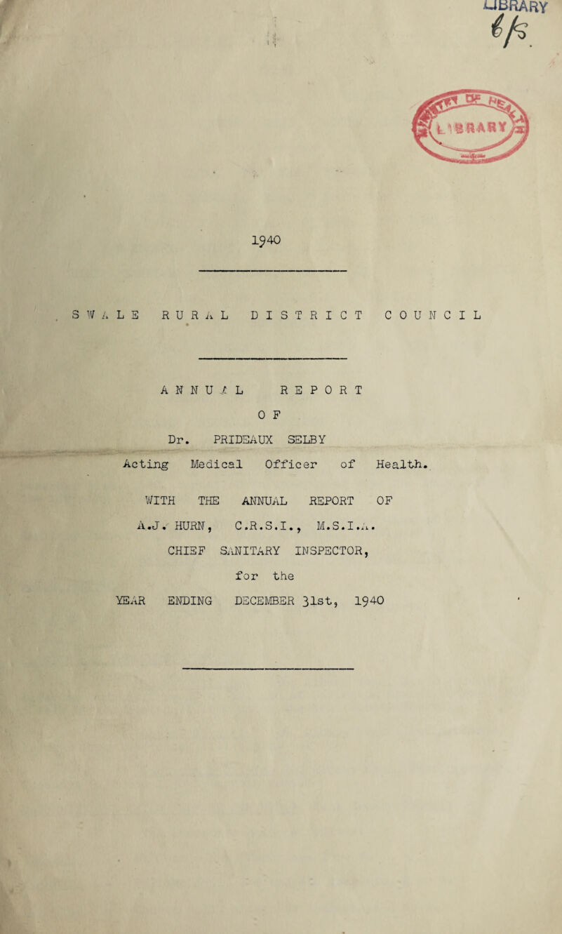 UbRARY 1^40 SWALE R U R ii L DISTRICT COUNCIL ANNUAL REPORT 0 F Dr. PRIDEAUX SELBY r-.-' .. ..-A-. • «■ Acting Medical Officer of Health. WITH THE ANNUAL REPORT OF A.Jv HURN, C.R.S.I., M.S.I.A. CHIEF SANITARY INSPECTOR, for the YEAR ENDING DECEMBER 31st, 1940