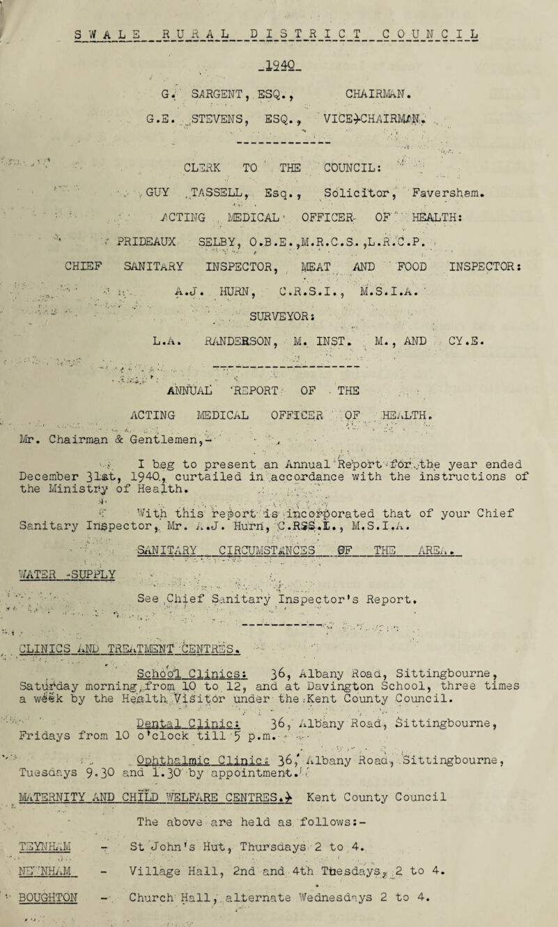 SWALE RURAL DISTRICT COUNCIL _l24Q_ G. SARGENT, ESQ., CHAIRMAN. G.E. , STEVENS, ESQ., VICE-CHAIRMAN. <. CLERK TO THE COUNCIL:  ■. , GUY ,TASSELL, Esq., Solicitor, Faversham. .1 ,.. , ■ , ACTING MEDICALOFFICER- OF ': HEALTH: V PRIDEAUX SELBY, O.B.E. ,M.R.C.S,. ,L.R.C.P. > CHIEF SANITaRY INSPECTOR, MEAT AND 'FOOD INSPECTOR: '•* ; •/ it/- A.J. HURN, C.R.S.I., M.S.I.A. ' ' . SURVEYOR: L.A. RANDERSON, M. INST. M. , AND CY.E. • -V. fsci. k: ; ■ ■ < ANNUAL ’REPORT- OF . THE ACTING MEDICAL OFFICER ' QF .HEALTH. . . i V.. ' ’ . ' j ».'* ’V* • • •■■* ■ _ , . * V r. t\ • Mr. Chairman & Gentlemen,a - „ • • I b.eg to present an Annual Rep or t' ■ f6r.;,.;tbe year ended December 31&t, 1940., curtailed in accordance with the instructions of the Ministry of Health. ;h -AV >»* •• ■. .A ■: AAA.v A With this report is -incorporated that of your Chief Sanitary Inspector,. Mr. A.J. Hurn, ;C.RSS.IL., M.S.I.A. SANITARY CIRCUMSTANCES _OF_THE AREA. WATER -SUPPLY - ' See.Chief Sanitary Inspector’s Report. CLINICS AFP TREATMENT •CENTRES* ■ * ' * ' r • . ** * % . \ • *4 * . . m • i School. Clinics: 3&, Albany Road, Sittingbourne, Satu-fday morning,:froiji. 10 to 12, and at Davington School, three times a week by the Health Visitor under• the .-Kent County Council. .% ”• ;■ * * • • t ’ , « * ' -y i . ’ * Dental Clinic: 36? Albany Road., Sittingbourne, Fridays from 10 o’clock till'5 p.m. • ; - Ophthalmic Clinic. 36/ Albany Roaa-, Sittingbourne, Tuesdays 9*30 end I.30 by appointment.A- ( MATERNITY AND CHILD 'WELFARE CENTRES.- Kent County Council The above are held as follows TEYNrMM - St John’s Hut, Thursdays 2 to 4. NEP'NHAM - Village Hall, 2nd and 4th Tbesdays? 2 to 4. BOUGHTON -■ Church'Hall, alternate Wednesdays 2 to 4.