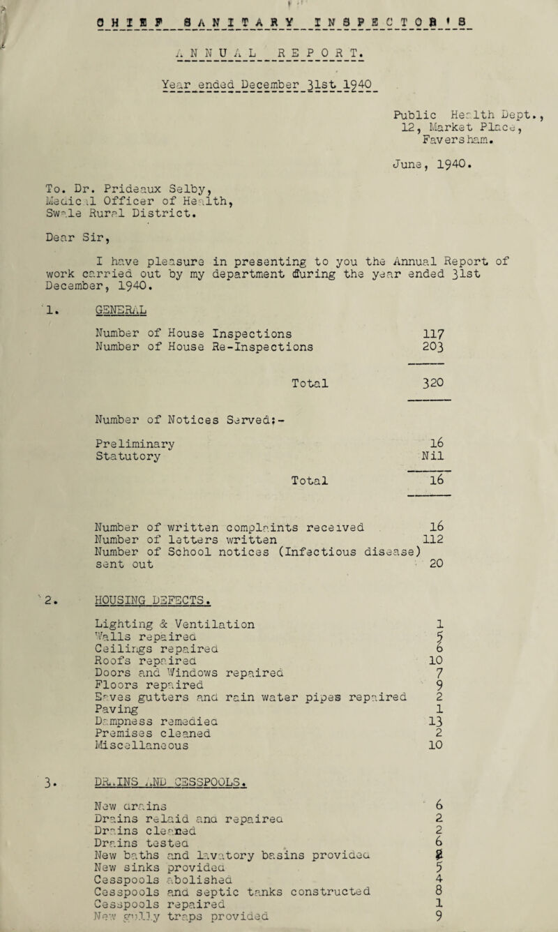 OHisiF sanitary inspectors A_N_N_U_A_Li_ Year^ended. hGcember_31st_1940 Public Health Dept., 12, Market Place, Faversham. June, 1940. To. Dr. Prideaux Selby, Meciic il Officer of Health, Swale Rural District. Dear Sir, I have pleasure in presenting to you the Annual Report of work carried out by my department during the year ended 31st December, 1940. 1. GENERAL Number of House Inspections 117 Number of House Re-Inspections 203 Total 320 Number of Notices Served;- Preliminary l6 Statutory Nil Total l6 Number of written complaints received l6 Number of letters written 112 Number of School notices (Infectious disease) sent out 20 ’’ 2. HOUSING DEFECTS . Lighting & Ventilation Walls repaired Ceilings repaired Roofs repaired Doors and Windows repaired Floors repaired Eaves gutters and rain water pipes repaired Paving Dampness remedied Premises cleaned Miscellaneous 1 10 7 9 2 1 13 2 10 3. DR,INS ;JTD CESSPOOLS. New drains 6 Drains relaid and repaired 2 Drains cleaned 2 Drains tested 6 New baths and lavatory basins provided $. New sinks provided 5 Cesspools abolished 4 Cesspools and septic tanks constructed 8 Cesspools repaired 1 New gully traps provided 9