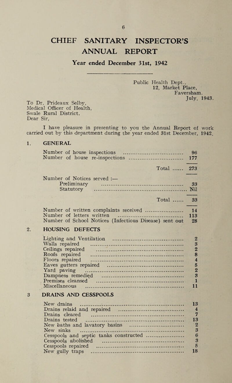 CHIEF SANITARY INSPECTOR’S ANNUAL REPORT Year ended December 31st, 1942 Public Health Dept., 12, Market Place, Faversham. July, 1943 To Dr. Prideaux Selby, Medical Officer of Health, Swale Rural District. Dear Sir, I have pleasure in presenting to you the Annual Report of worl carried out by this department during the year ended 31st December, 1942 1. GENERAL Number of house inspections . 96 Number of house re-inspections . 177 Total . 273 Number of Notices served :— Preliminary . 33 Statutory . Nil Total . 33 Number of written complaints received . 14 Number of letters written . 113 Number of School Notices (Infectious Disease) sent out 28 2. HOUSING DEFECTS Lighting and Ventilation . 2 Walls repaired . 3 Ceilings repaired . 2 Roofs repaired . 8 Floors repaired . 4 Eaves gutters repaired . 5 Yard paving . 2 Dampness remedied . 3 Premises cleansed . 1 Miscellaneous . 11 3 DRAINS AND CESSPOOLS New drains . 13 Drains relaid and repaired . 4 Drains cleared . 7 Drains tested . 13 New baths and lavatory basins . 2 New sinks . 3 Cesspools and septic tanks constructed . 6 Cesspools abolished . 3 Cesspools repaired . 5 New gully traps . 18