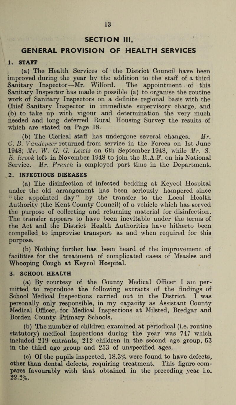 SECTION III. GENERAL PROVISION OF HEALTH SERVICES 1. STAFF (a) The Health Services of the District Council have been improved during the year by the addition to the staff of a third Sanitary Inspector—Mr. Wilford. The appointment of this Sanitary Inspector has made it possible (a) to organise the routine work of Sanitary Inspectors on a definite regional basis with the Chief Sanitary Inspector in immediate supervisory charge, and (b) to take up with vigour and determination the very much needed and long deferred Rural Housing Survey the results of which are stated on Page 18. (b) The Clerical staff has undergone several changes. Mr. C. B. Vandepeer returned from service in the Forces on 1st June 1948; Mr. W. G. G. Lewis on 6th September 1948, while Mr. S. B. Brook left in November 1948 to join the R.A.F. on his National Service. Mr. French is employed part time in the Department. 2. INFECTIOUS DISEASES (a) The disinfection of infected bedding at Keycol Hospital under the old arrangement has been seriously hampered since “ the appointed day ” by the transfer to the Local Health Authority (the Kent County Council) of a vehicle which has served the purpose of collecting and returning material for disinfection. The transfer appears to have been inevitable under the terms of the Act and the District Health Authorities have hitherto been compelled to improvise transport as and when required for this purpose. (b) Nothing further has been heard of the improvement of facilities for the treatment of complicated cases of Measles and Whooping Cough at Keycol Hospital. 3. SCHOOL HEALTH (a) By courtesy of the County Medical Officer I am per¬ mitted to reproduce the following extracts of the findings of School Medical Inspections carried out in the District. I was personally only responsible, in my capacity as Assistant County Medical Officer, for Medical Inspections at Milsted, Bredgar and Borden County Primary Schools. (b) The number of children examined at periodical (i.e. routine statutory) medical inspections during the year was 747 which included 219 entrants, 212 children in the second age group, 63 in the third age group and 253 of unspecified ages. (c) Of the pupils inspected, 18.3% were found to have defects, other than dental defects, requiring treatment. This figure com¬ pares favourably with that obtained in the preceding year i.e. 22.2%.