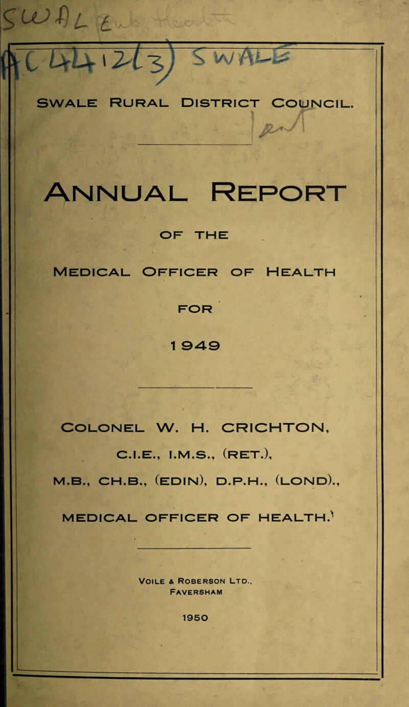 5i3 Swale rural district Council. J!L^ I Annual Report OF THE Medical Officer of Health FOR 1 049 COLONEL W. H. CRICHTON, C.I.E., I.M.S., (ret.), M.B., CH.B., (EDIN), D.P.H., (LOND)., MEDICAL OFFICER OF HEALTH.' Voile & Roberson Ltd., Faversham 1950