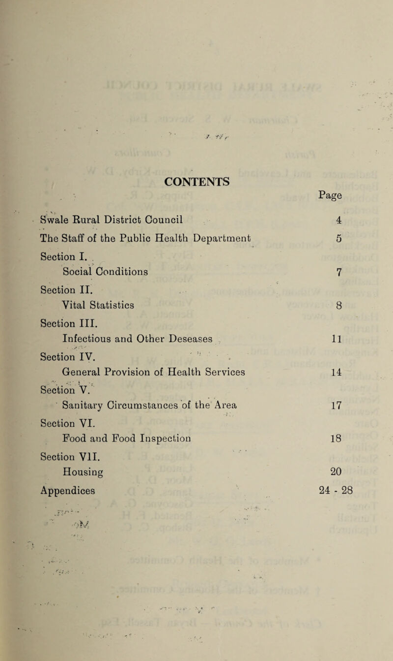 CONTENTS Page Swale Rural District Council 4 The Staff of the Public Health Department 5 Section I. . > Social Conditions 7 Section II. Vital Statistics 8 Section III. Infectious and Other Deseases , 11 Section IV. - _ General Provision of Health Services 14 ’ -■ * ’ * Section V. Sanitary Circumstances of the Area 17 I: Section VI- Food and Food Inspection 18 Section VII. Housing 20 Appendices ' 24-28