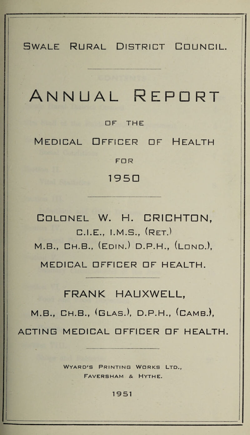 Swale Rural District Council. Annual Repdrt □ F THE Medical □fficer df Health FDR 1 9 5 □ Cdlonel W. H. CRICHTON, C.I.E., (ret.) M.B., Ch.B., (Edin.) D.P.H., (LdndJ, MEDICAL DFFICER DF HEALTH. FRANK HAUXWELL, M.B., CH.B., (Glas.), D.P.H., (CambJ, ACTING MEDICAL DFFICER DF HEALTH. Wyard's Printing Works Ltd., Faversham & Hythe. 1951