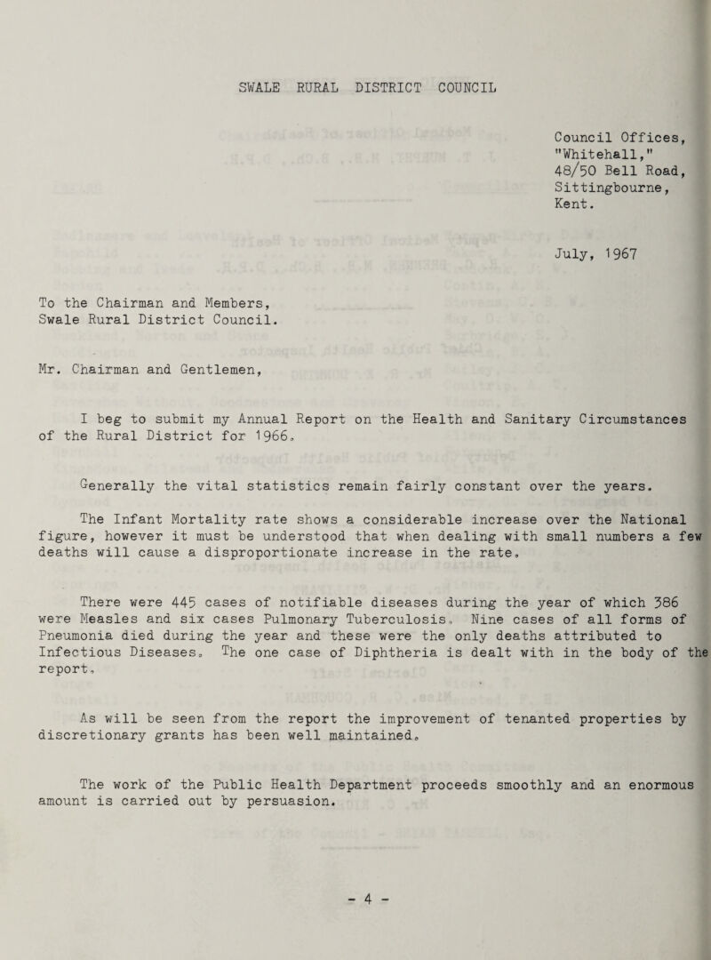 SWALE RURAL DISTRICT COUNCIL Council Offices, Whitehall, 48/50 Bell Road, Sittingbourne, Kent. July, 1967 To the Chairman and Members, Swale Rural District Council. Mr. Chairman and Gentlemen, I beg to submit my Annual Report on the Health and Sanitary Circumstances of the Rural District for 1966, Generally the vital statistics remain fairly constant over the years. The Infant Mortality rate shows a considerable increase over the National figure, however it must be understood that when dealing with small numbers a few deaths will cause a disproportionate increase in the rate. There were 445 cases of notifiable diseases during the year of which 386 were Measles and six cases Pulmonary Tuberculosis, Nine cases of all forms of Pneumonia died during the year and these were the only deaths attributed to Infectious Diseases, The one case of Diphtheria is dealt with in the body of the report, As will be seen from the report the improvement of tenanted properties by discretionary grants has been well maintained. The work of the Public Health Department proceeds smoothly and an enormous amount is carried out by persuasion.